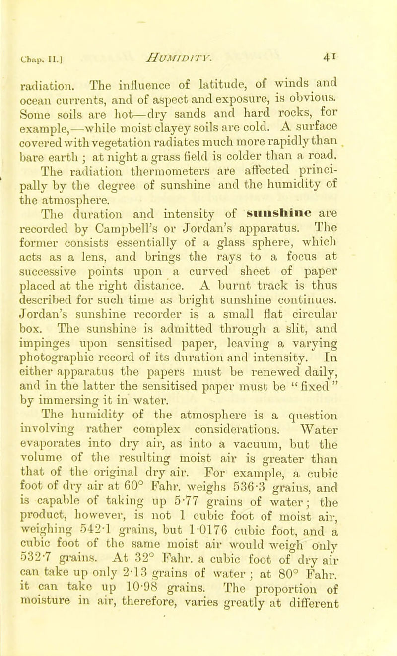 radiation. The inHueuce of latitude, of winds and ocean currents, and of aspect and exposure, is obvious. Some soils are hot—dry sands and hard rocks, for example,—while moist clayey soils are cold. A surface covered with vegetation radiates much more rapidly than bai-e earth ; at night a grass field is colder than a road. The radiation thermometers are affected princi- pally by the degree of sunshine and the humidity of the atmosphere. The duration and intensity of sunshine are recoi-ded by Campbell's or Jordan's apparatus. The former consists essentially of a glass sphere, which acts as a lens, and brings the rays to a focus at successive points upon a curved sheet of paper placed at the right distance. A burnt track is thus described for such time as bright sunshine continues. Jordan's sunshine recorder is a small flat circular box. The sunshine is admitted through a slit, and impinges upon sensitised paper, leaving a varying photographic record of its duration and intensity. In either apparatus the papers miist be renewed daily, and in the latter the sensitised paper must be fixed  by immersing it in water. The humidity of the atmosphere is a question involving rather complex considei-ations. Water evaporates into dry air, as into a vacuum, but the volume of the resulting moist air is gi-eater than that of the original dry air. For example, a cubic foot of dry air at 60° Fahr. weighs 536-3 grains, and is capable of taking up 5-77 grains of water; the product, however, is not 1 cubic foot of moist air, weighing o42-l grains, but 1-0176 cubic foot, and a cubic foot of the same moist air would Aveigh only 532-7 grains. At 32° Fahr. a cubic foot of dry air can take up only 2-13 grains of water ; at 80° Fahr. it can take up 10-98 grains. The proportion of moisture in air, therefore, varies greatly at different