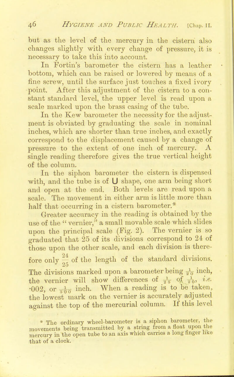 but as tlie level of tlie mercury in the cisteni also changes slightly with every change of pressure, it is necessary to take this into account. In Fortin's barometer the cistern has a leather bottom, which can be raised or lowered by means of a tine screw, until the surface just touches a fixed ivory •point. After this adjustment of the cistern to a con- stant standard level, the upper level is read upon a scale marked upon the brass casing of the tube. In the Kew barometer the necessity for the adjust- ment is obviated by graduating the scale in nominal inches, which are shorter than true inches, and exactly correspond to the displacement caused by a change of jjressure to the extent of one inch of mercury. A single reading therefore gives the true vertical height of the column. In the siphon barometer the cistern is dispensed with, and the tube is of U shape, one arm being short and open at the end. Both levels are read upon a scale. The movement in either arm is little more than half that occurring in a cistern barometer.* Greater accuracy in the reading is obtained by the use of the  vernier, a small movable scale which slides upon the principal scale (Fig. 2). The vernier is so graduated that 25 of its divisions correspond to 24 of those upon the other scale, and each division is there- fore only — of the length of the standard divisions. 25 The divisions marked upon a barometer being inch, the vernier will show differences of 2i)> •002, or g^^o inch. When a reading is to be taken, the lowest mark on the vernier is accurately adjusted against the top of the mercurial column. If this level * The ordinary wheel-barometer is a siphon barometer, the movements being transmitted by a string from a float upon the mercury in the open tube to an axis which carries a long hnger like that of a clock.