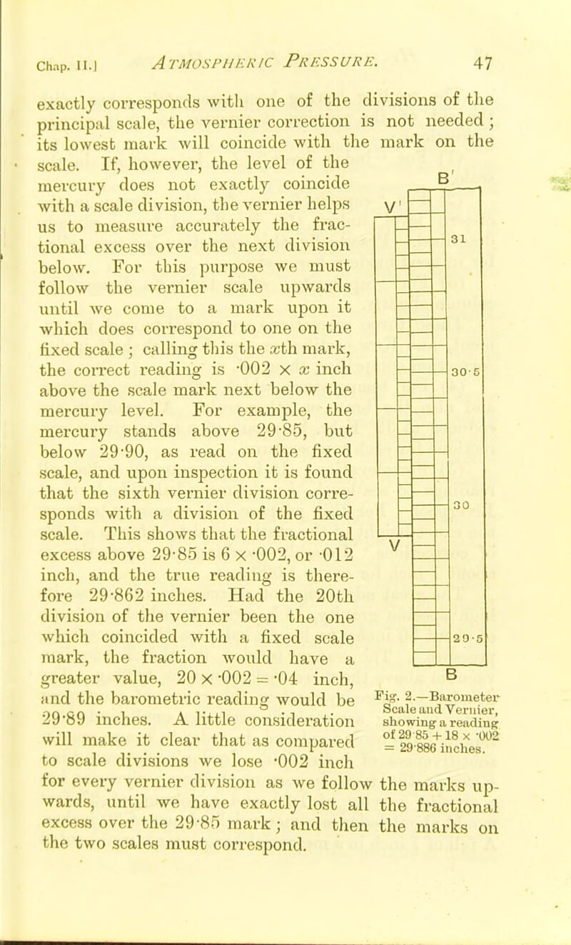 B' V V 31 30- exactly corresponds with one of the divisions of the principal scale, the vernier correction is not needed ; its lowest mark will coincide with the mark on the scale. If, however, the level of the mercury does not exactly coincide with a scale division, the vernier helps us to measure accurately the frac- tional excess over the next division below. For this purjDOse we must follow the vernier scale vipwards until Ave come to a mark upon it which does correspond to one on the fixed scale ; calling this the tcth mark, the correct reading is -002 x x inch above the scale mark next below the mercury level. For example, the mercury stands above 29'SS, but below 29'90, as read on the fixed .scale, and upon inspection it is found that the sixth vernier division corre- sponds with a division of the fixed scale. This shows that the fractional excess above 29-85 is 6 x -002, or -012 inch, and the true reading is there- fore 29-862 inches. Had the 20th division of the vernier been the one which coincided with a fixed scale mark, the fraction Avould have a greater value, 20 x -002 = -04 inch, and the barometric reading Avould be 29-89 inches. A little consideration will make it clear that as compared to scale divisions we lose '002 inch for every vernier division as we follow the marks up- wards, until we have exactly lost all the fractional excess over the 29-85 mark; and then the marks on the two scales must correspond. 30 20-5 B Fig. 2.—Barometer Scale and Vei-iiier, showing a reading of 29 85+ 18 X -002 = 29-886 inches.