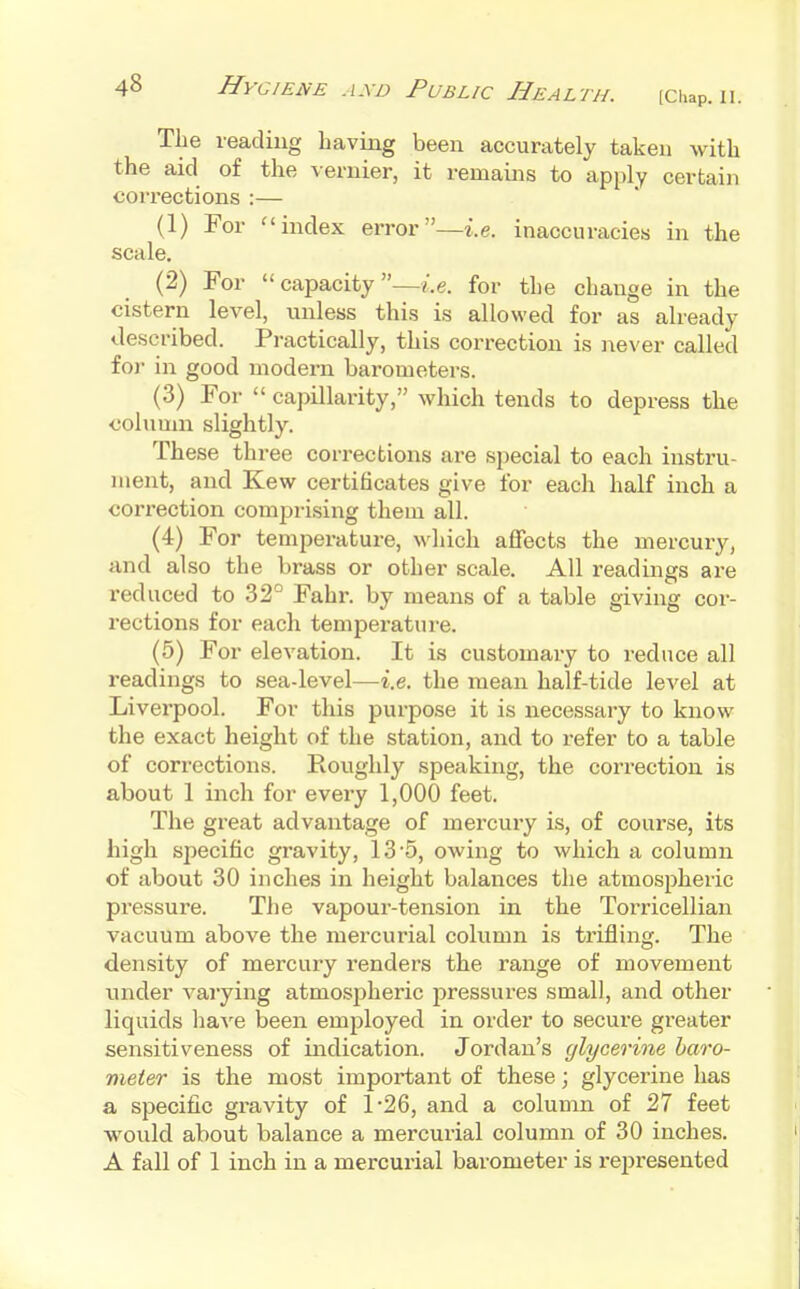 The leading having been accurately taken with the aid of the vernier, it remains to apply certain corrections :— (1) For ^'index error—i.e. inaccuracies in the scale. (2) For  capacity —I.e. for the change in the cistern level, unless this is allowed for as already described. Practically, this correction is never called for in good modern barometers. (3) For  capillarity, which tends to depress the column slightly. These three corrections are special to each instru- ment, and Kew certificates give for each half inch a correction comprising them all. (4) For temperature, which affects the mercury, and also the brass or other scale. All readings are reduced to 32° Fahr. by means of a table giving cor- rections for each temperature. (5) For elevation. It is customary to reduce all readings to sea-level—i.e. the mean half-tide level at Liverpool. For this purpose it is necessary to know the exact height of the station, and to refer to a table of corrections. Roughly speaking, the correction is about 1 inch for every 1,000 feet. The great advantage of mercury is, of course, its high specific gravity, 13'5, owing to which a column of about 30 inches in height balances the atmospheric pressure. The vapour-tension in the Torricellian vacuum above the mercurial column is trifling. The density of mercury renders the range of movement under varying atmosjjheric pressures small, and other liquids liaA'e been employed in order to secure greater sensitiveness of indication. Jordan's glycerine baro- meter is the most important of these; glycerine has a specific gravity of 1-26, and a column of 27 feet would about balance a mercurial column of 30 inches. A fall of 1 inch in a mercurial barometer is represented