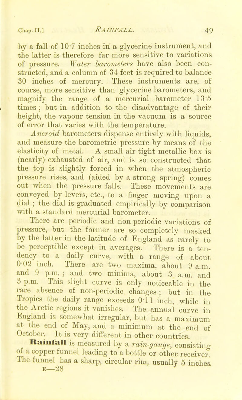 by a fall of 10'7 inches in a glycerine instrument, and the latter is therefore far more sensitive to variations of pressure. Water barometers have also been con- structed, and a column of 34 feet is required to balance 30 inches of mercury. These instruments are, of course, more sensitive than g]yceiine barometers, and magnify the range of a mercurial barometer 13'5 times; but in addition to the disadvantage of their height, the vapour tension in the vacuum is a source of error that varies with the temperature. Aneroid barometers dispense entirely with liquids, and measure the barometric pressure by means of the elasticity of metal. A small air-tight metallic box is (nearly) exhausted of air, and is so constructed that the top is slightly forced in when the atmospheric pressure rises, and (aided by a strong spring) comes out when the pressure falls. These movements are conveyed by levers, etc., to a finger moving upon a dial; the dial is graduated empirically by comparison with a standard mercurial barometer. There are periodic and non-periodic variations of pressure, but the former are so completely masked by the latter in the latitude of England as rarely to be perceptible except in averages. There is a ten- dency to a daily curve, with a range of about 0-02 inch. There are two maxima, about 9 a.m. and 9 p.m. ; and two minima, about 3 a.m. and 3 p.m. This slight curve is only noticeable in the rare absence of non-periodic changes; but in the Tropics the daily range exceeds 0-11 inch, while in the Arctic regions it vanishes. The annual curve in England is somewhat irregular, but has a maximum at the end of May, and a minimum at the end of October. It is very difierent in other countries. Rainfall is measured by a rain-gauge, consistino- of a copper funnel leading to a bottle or other receiveit The funnel has a sharp, circular rim, usually 5 inches E—28