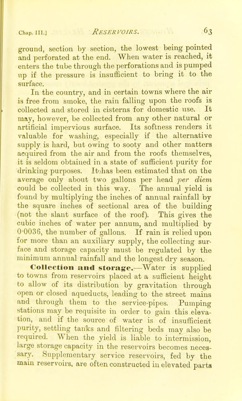 ground, section by section, the lowest being pointed and perforated at the end. When water is reached, it enters the tube through the perforations and is pumped up if the pressure is insufficient to bring it to tlie surface. In the country, and in certain towns where the air is free from smoke, the rain falliiig upon the roofs is collected and stored in cisterns for domestic use. It may, however, be collected from any other natural or artificial impervious surface. Its softness renders it valuable for washing, especially if the alternative supply is hard, but owing to sooty and other matters acquired from the air and from the roofs themselves, it is seldom obtained in a state of sufficient purity for drinking purposes. It/has been estimated that on the avei'age only about two gallons per head fer diem could be collected in this way. The annual yield is found by multiplying the inches of annual rainfall by the square inches of sectional area of the building (not the slant surface of the roof). This gives the cubic inches of water per annum, and multiplied by 0-0036, the number of gallons. If rain is relied upon for more than an auxiliary supply, the collecting sur- face and storage capacity must be regulated by the minimum annual rainfall and the longest dry season. Collection and storag-c.—Water is supplied to towns from reservoirs placed at a sufficient height to allow of its distribution by gravitation through open or closed aqueducts, leading to the street mains and through them to the service-pipes. Pumping stations may be requisite in order to gain this eleva- tion, and if the source of water is of insufficient purity, settling tanks and filtering beds may also be required. When the yield is liable to intermission, large storage capacity in the reservoirs becomes neces- sary. Supplementary service reservoirs, fed by the main reservoirs, are often constructed in elevated parts