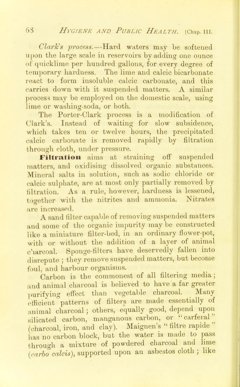 Clark's process.—Hard waters may be softened upon the large scale in reservoirs by adding one ounce of quicklime per hundred gallons, for every degree of tem})orary hardness. The lime and calcic bicarbonate react to form insoluble calcic carbonate, and this carries down with it suspended matters. A similar process may be employed on the domestic scale, using lime or washing-soda, or both. The Portei'-Clark process is a modification of Clark's. Instead of waiting for slow subsidence, which takes ten or twelve hours, the precijjitated calcic carbonate is removed rapidly by filtration through cloth, under pressure. Filtration aims at straining off suspended matters, and oxidising dissolved organic substances. Mineral salts in solution, such as sodic chloride or calcic sulphate, are at most only partially removed by filtration. As a rule, however, hardness is lessened, together with the nitrites and ammonia. Nitrates are increased. A sand filter capable of removing suspended matters and some of the organic impurity may be constructed like a miniature filter-bed, in an ordinary flower-pot, with or without the addition of a layer of animal c'larcoal. Sponge-filters have deservedly fallen into disrepute ; they remove suspended matters, but become foul, and harbour organisms. Carbon is the commonest of all filtering media; and animal charcoal is believed to have a far greater purifying effect than vegetable charcoal. Many ctficient patterns of filters are made essentially of animal charcoal; others, equally good, depend upon silicated carbon, manganous carbon, or carferal (charcoal, iron, and clay). Maignen's  filtre rapide  has no carbon block, but the water is made to pass through a mixture of powdered charcoal and lime (cnrbo calcis), supported upon an asbestos cloth ; like