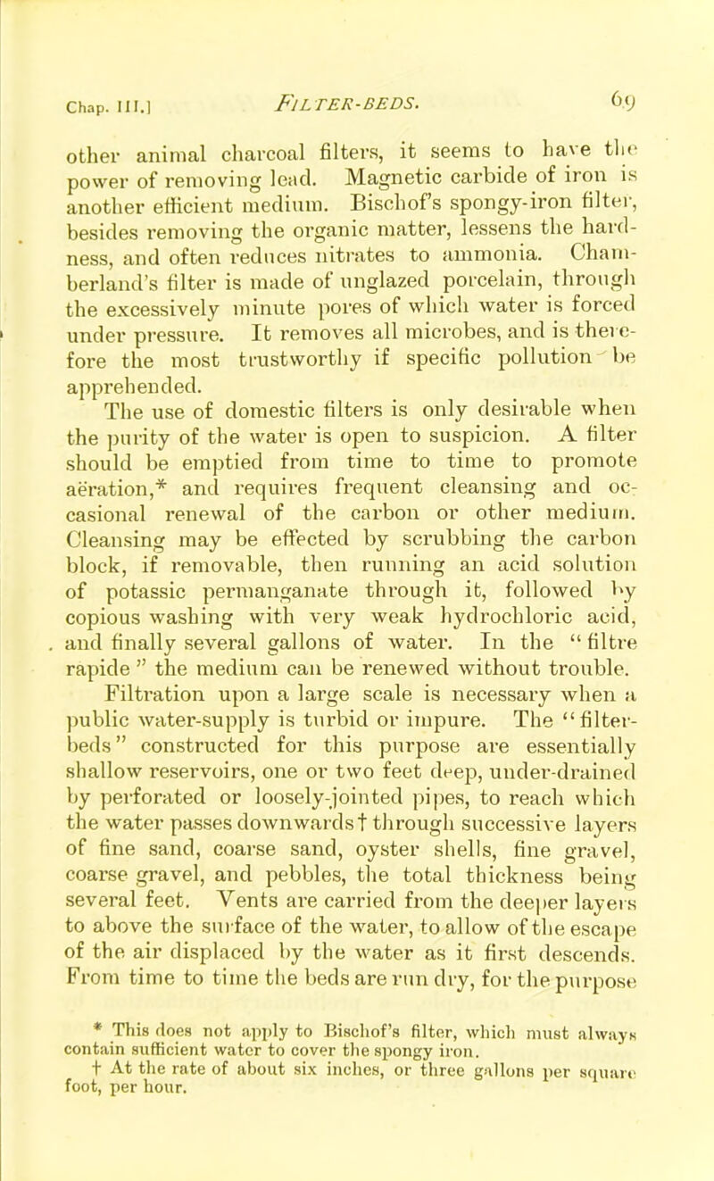 other animal charcoal filters, it seems to have tlie power of removing lead. Magnetic carbide of iron is another efficient medium. Bischofs spongy-iron filter, besides removing the organic matter, lessens the hard- ness, and often reduces nitrates to ammonia. Cham- berland's filter is made of nnglazed porcelain, througli the excessively minute pores of which water is forced under pressure. It removes all microbes, and is there- fore the most trustworthy if specific pollution be apprehended. The use of domestic filters is only desirable when the purity of the water is open to suspicion. A filter .should be emptied from time to time to promote aeration,* and requires frequent cleansing and ocr casional renewal of the carbon or other medium. Cleansing may be effected by scrubbing the carbon block, if removable, then running an acid solution of potassic permanganate through it, followed by copious washing with very weak hydrochloric acid, and finally several gallons of water. In the  filtre rapide  the medium can be renewed without trouble. Filtration upon a large scale is necessary when a public water-supply is turbid or impure. The filter- beds  constructed for this purpose ai-e essentially shallow reservoirs, one or two feet deep, under-drained by perforated or loosely-jointed pipes, to reach which the water passes downwards t through successive layers of fine sand, coarse sand, oyster shells, fine gravel, coai'se gravel, and pebbles, the total thickness being several feet. Vents ai-e carried from the deeper layers to above the sui face of the water, to allow of the escape of the air displaced by the water as it first descends. From time to time the beds are run dry, for the purpose * This floes not apply to Bischofs filter, which must always contain sufficient water to cover the spongy iron. t At the rate of about si.x inches, or three gallons per square foot, per hour.