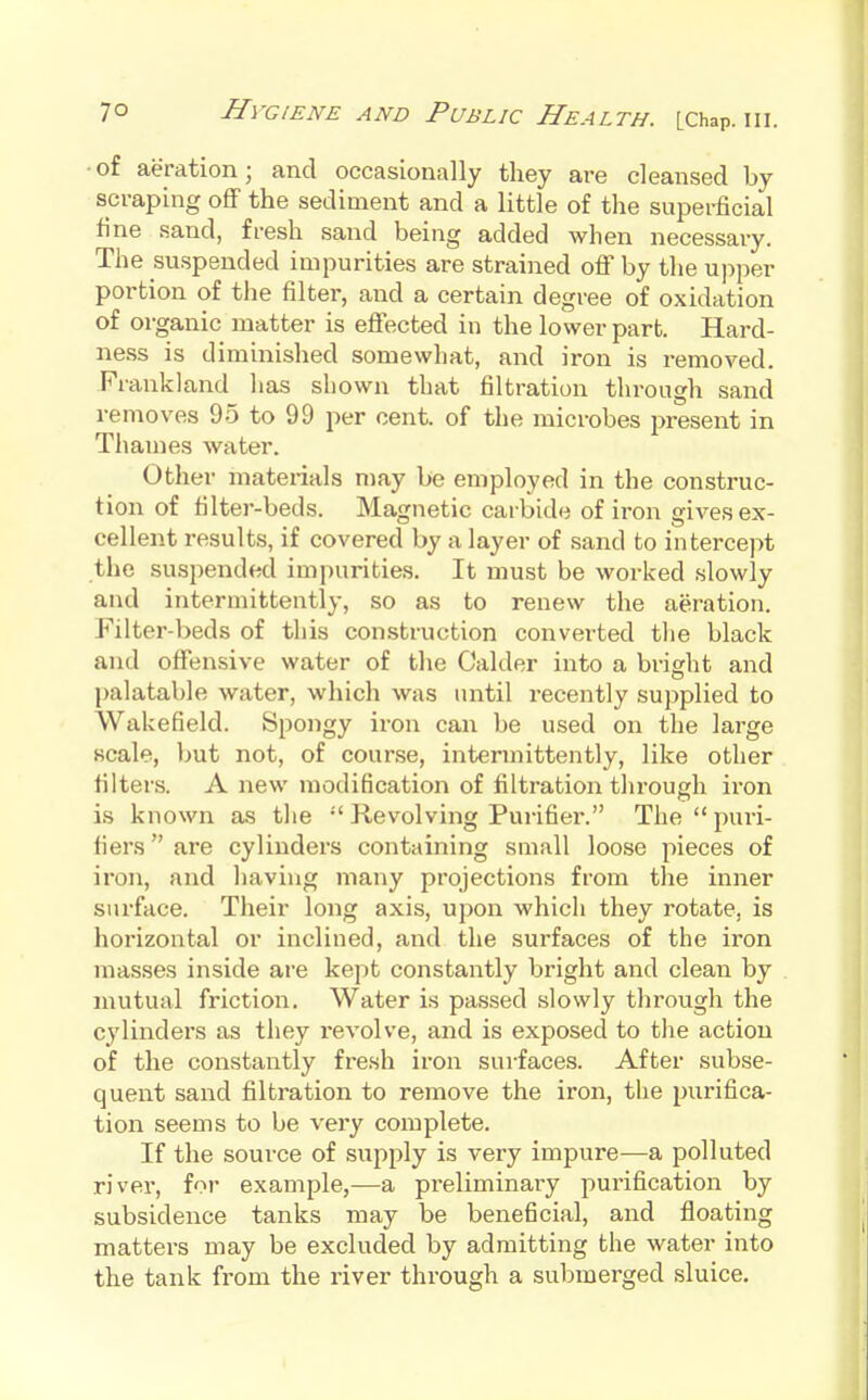 • of aeration; and occasionally they are cleansed by scraping off the sediment and a little of the superficial fine sand, fresh sand being added when necessary. The su.spended impurities are strained off by the ujiper portion of the filter, and a certain degree of oxidation of organic matter is eflfected in the lower part. Hard- ness is diminished somewhat, and iron is removed. Frankland has shown that filtration through sand removes 95 to 99 per cent, of the microbes present in Thames water. Other materials n)ay be employed in the construc- tion of filter-beds. Magnetic carbide of iron gives ex- cellent results, if covered by a layer of sand to intercept the suspended impurities. It must be worked slowly and intermittently, so as to renew the aeration. Filter-beds of this construction convei-ted the black and offensive water of the Calder into a bright and palatable water, which was until recently supplied to Wakefield. Spongy iron can be used on the large scale, but not, of course, intermittently, like other filters. A new modification of filtration through ii'on is known as the  Revolving Purifier. The  puri- fiers  are cylinders containing small loose pieces of iron, and having many projections from the inner surface. Their long axis, upon which they rotate, is horizontal or inclined, and the surfaces of the iron masses inside are kept constantly bright and clean by mutual friction. Water is passed slowly through the cylinders as they revolve, and is exposed to the action of the constantly fresh iron surfaces. After subse- quent sand filtration to remove the iron, the purifica- tion seems to be very complete. If the source of supply is very impure—a polluted river, for example,—a preliminary ^purification by subsidence tanks may be beneficial, and floating matters may be excluded by admitting the water into the tank from the river through a submerged sluice.