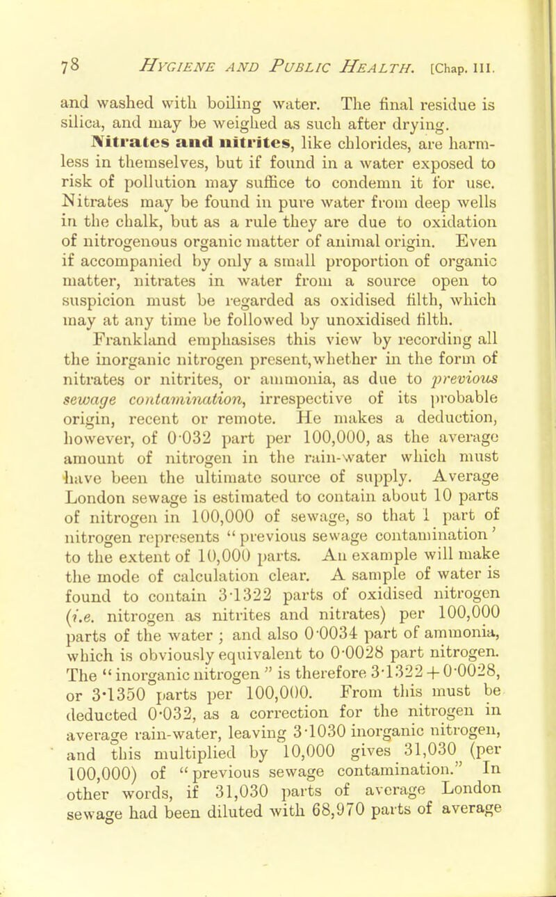 and washed with boiling water. The final residue is silica, and may be weighed as such after drying. Nitrates and nitrites, like chlorides, are harm- less in themselves, but if found in a water exposed to risk of pollution may suffice to condemn it for use. Nitrates may be found in pure water from deep wells in the chalk, but as a rule they are due to oxidation of nitrogenous organic matter of animal origin. Even if accompanied by only a small proportion of organic matter, nitrates in water from a source open to suspicion must be i-egarded as oxidised filth, which may at any time be followed by unoxidised filth. Frankland emphasises this view by recording all the inorganic nitrogen present,whether in the form of nitrates or nitrites, or aumionia, as due to previous sewage contamination, irrespective of its probable origin, recent or remote. He makes a deduction, liowever, of 0-032 part per 100,000, as the average amount of nitrogen in the rain-water which must liave been the ultimate source of supply. Average London sewage is estimated to contain about 10 parts of nitrogen in 100,000 of sewage, so that 1 part of nitrogen represents  previous sewage contamination ' to the extent of 10,000 parts. An example will make the mode of calculation clear. A sample of water is found to contain 3-1322 parts of oxidised nitrogen (i.e. nitrogen as nitrites and nitrates) per 100,000 parts of the water ; and also 0-0034 part of ammonia, which is obviously equivalent to 0-0028 part nitrogen. The  inorganic nitrogen  is therefore 3-1322 + 0-0028, or 3-1350 parts per 100,000. From this must be deducted 0*032, as a correction for the nitrogen in average rain-water, leaving 3-1030 inorganic nitrogen, and this multiplied by 10,000 gives 31,030^^ (per 100,000) of previous sewage contamination. In other words, if 31,030 parts of average London sewage had been diluted with 68,970 parts of average