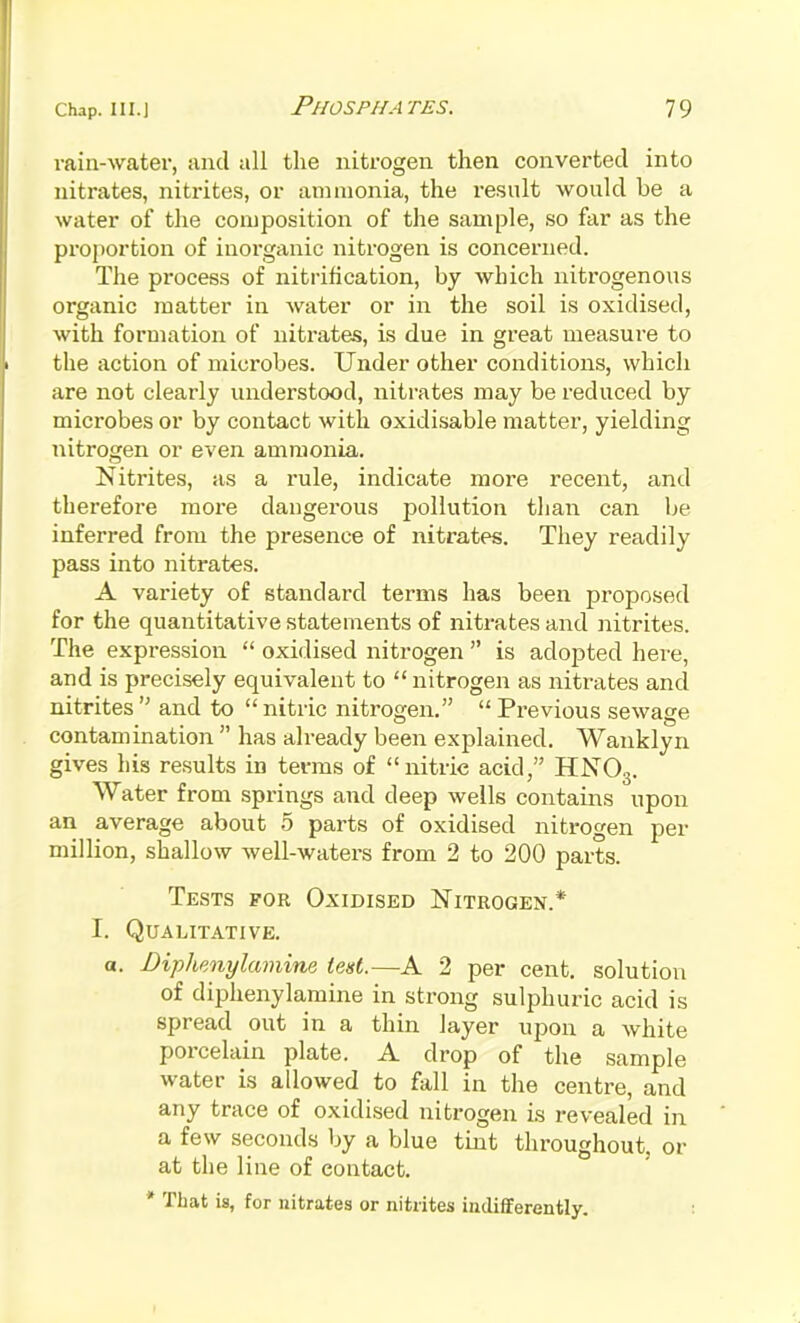 rain-water, and all the nitrogen then converted into nitrates, nitrites, or ammonia, the result would be a water of the composition of the sample, so far as the proportion of inorganic nitrogen is concerned. The process of nitrification, by which nitrogenous organic matter in water or in the soil is oxidised, with formation of nitrates, is due in great measure to the action of microbes. Under other conditions, which are not clearly understood, nitrates may be reduced by microbes or by contact with oxidisable matter, yielding nitrogen or even ammonia. Nitrites, as a rule, indicate more recent, and therefore more dangerous pollution than can Ije inferred from the presence of nitrates. They readily pass into nitrates. A variety of standard terms has been proposed for the quantitative statements of nitrates and nitrites. The expression  oxidised nitrogen  is adopted here, and is precisely equivalent to nitrogen as nitrates and nitrites  and to  nitric nitrogen.  Previous sewage contamination  has already been explained. Wanklyn gives his results in terms of nitric acid, HNO3. Water from springs and deep wells contains upon an average about 5 parts of oxidised nitrogen per million, shallow well-waters from 2 to 200 parts. Tests for Oxidised Nitrogen.* I. Qualitative. a. Diphenylamine test.—A 2 per cent, solution of diphenylamine in strong sulphuric acid is spread out in a thin layer upon a white porcelain plate. A drop of the sample water is allowed to fall in the centre, and any trace of oxidised nitrogen is revealed in a few seconds by a blue tint throughout, or at the line of contact. * That is, for nitrates or nitrites indifferently.