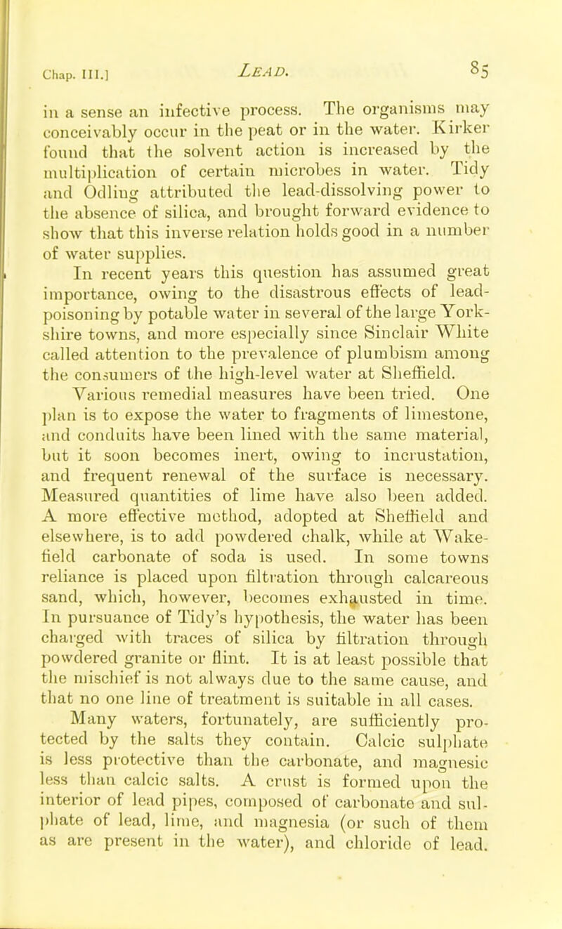 in a sense an infective process. The organisms niay conceivably occur in the peat or in the watei\ Kirker found that the solvent action is increased by the multiplication of certain microbes in water. Tidy and Odliug attributed the lead-dissolving power to the absence of silica, and brought forward evidence to show that this inverse relation holds good in a number of water supplies. In recent years this question has assumed great importance, owing to the disastrous eflfects of lead- poisoning by potable water in several of the large York- shire towns, and more especially since Sinclair White called attention to the prevalence of plumbism among tiie consumers of the high-level water at Sheffield. Various remedial measures have been ti-ied. One ])lan is to expose the water to fragments of limestone, and conduits have been lined with the same material, but it soon becomes inert, owing to incrustation, and frequent renewal of the surface is necessary. Measured quantities of lime have also been added. A more effective method, adopted at Sheffield and elsewhere, is to add powdered chalk, while at Wake- field carbonate of soda is used. In some towns reliance is placed upon filtration through calcareous sand, which, however, becomes exhg^usted in time. In pursuance of Tidy's hypothesis, the water has been chai'ged with traces of silica by filtration through powdered granite or flint. It is at least possible that the niiscliief is not always due to the same cau.se, and that no one line of treatment is suitable in all cases. Many waters, fortunately, are sufficiently pro- tected by the salts they contain. Calcic sulphate is less piotective than the carbonate, and magnesic less than calcic salts. A crust is formed upon the interior of lead pipes, composed of carbonate and sul- l)hate of lead, lime, and niagnesia (or such of them as are present in the water), and chloride of lead.