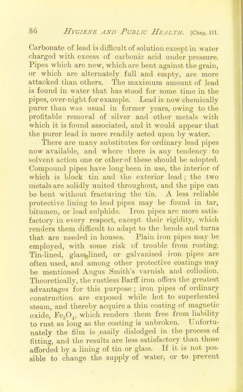 Carbonate of lead is diflS.cult of solution except in water charged with excess of carbonic acid under pressure. Pipes which are new, which are bent against the grain, or which are alternately full and empty, are more attacked than others. The maximum amount of lead is found in water that has stood for some time in the pipes, over-night for example. Lead is now chemically purer than was usual in former years, owing to the profitable removal of silver and other metals with which it is found associated, and it would appear that the purer lead is more readily acted upon by water. There are many substitutes for ordinary lead pipes now available, and where there is any tendency to solvent action one or other of these should be adojsted. Compound pipes have long been in use, the interior of which is block tin and the exterior lead ; the two metals are solidly united throughout, and the pipe can be bent without fracturing the tin. A less reliable protective lining to lead pipes may be found in tar, bitumen, or lead sulphide. Iron pipes are more satis- factory in every respect, except tlieir rigidity, which renders them difficult to adapt to the bends and turns that are needed in houses. Plain iron pipes may be employed, with some risk of trouble from rusting. Tin-lined, glass,lined, or galvanised iron pipes are often used, and among other protective coatings may be mentioned Angus Smith's varnish and collodion. Theoretically, the rustless Barff iron offers the greatest advantages for this purpose ; iron pipes of ordinary construction are exposed while hot to superheated steam, and thereby acquire a thin coating of magnetic oxide, FegO^, which renders them free from liability to rust as long as the coating is unbroken. Unfortu- nately the film is easily dislodged in the process of fitting, and the results are less satisfactory than those afforded by a lining of tin or glass. If it is not pos- sible to change the supply of water, or to prevent