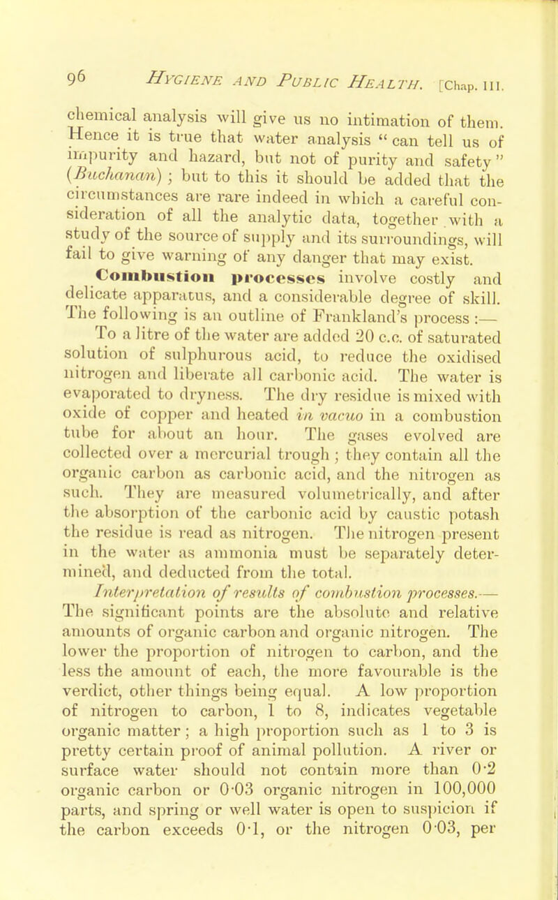 chemical analysis will give us no intimation of them. Hence it is true that water analysis  can tell us of impurity and hazard, but not of purity and safety  (Buchanan) ; but to this it should be added that the circumstances are rare indeed in which a careful con- sideration of all the analytic data, together with a study of the source of sujjply and its surroundings, will fail to give warning of any danger that may exist. Combustion processes involve costly and delicate apparatus, and a considerable degree of skill. The following is an outline of Frankland's process :— To a litre of the water are added 20 c.c. of saturated solution of sulphurous acid, to reduce the oxidised nitrogen and liberate all carljonic acid. The water is evaporated to drynes.s. The dry residue is mixed with oxide of copper and heated in vacuo in a combustion tube for about an hour. The gases evolved are collected over a mercurial trough ; they contain all the organic carbon as carbonic acid, and the nitrogen as such. They are measured volumetrically, and after the absorption of the carbonic acid by caustic potash the residue is read as nitrogen. T))e nitrogen present in the water as ammonia must be separately deter- mined, and deducted from tlie total. Interj)retalion of restilts of combustion processes.— The significant points are the absolute and relative amounts of organic carbon and organic nitrogen. The lower the proportion of nitrogen to carbon, and the less the amount of each, the more favourable is the verdict, other things being equal. A low proportion of nitrogen to carbon, 1 to 8, indicates vegetaV)le organic matter ; a high proportion such as 1 to 3 is pretty certain pi-oof of animal pollution. A river or surface water should not contain more than 0*2 organic carbon or 0'03 organic nitrogen in 100,000 parts, and spring or well water is open to sus])icion if the carbon exceeds 0-1, or the nitrogen 0-03, per