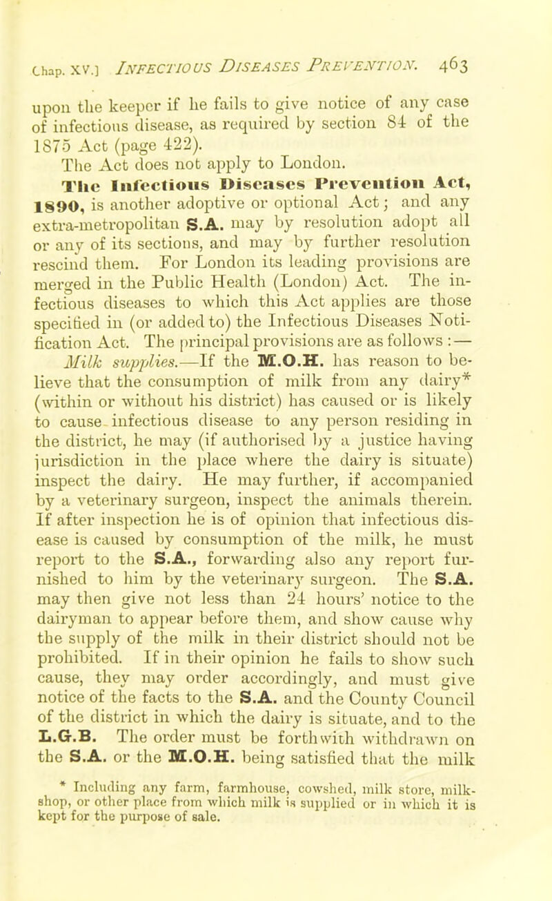 upon tlie keeper if lie fails to give notice of any case of infectious disease, as required by section 84 of the 1875 Act (page 422). The Act does not apply to London. The Infectious Diseases Prevention Act, 1890, is another adoptive or optional Act; and any extra-metropolitan S.A. may by resolution adopt all or any of its sections, and may by further resolution rescind them. For London its leading provisions are merged in the Public Health (London) Act. The in- fectious diseases to which this Act applies are those specified in (or added to) the Infectious Diseases Noti- fication Act. The principal provisions are as follows : — Milk supplies.—If the M.O.H. has reason to be- lieve that the consumption of milk from any dairy* (within or without his district) has caused or is likely to cause infectious disease to any person residing in the district, he may (if authorised by a justice having iurisdiction in the place where the dairy is situate) inspect the dairy. He may further, if accompanied by a veterinary surgeon, inspect the animals therein. If after inspection he is of opinion that infectious dis- ease is caused by consumption of the milk, he must report to the S.A., forwarding also any report fur- nished to him by the veterinar}^ surgeon. The S.A. may then give not less than 24 hours' notice to the dairyman to appear before them, and show cause why the supply of the milk in their district should not be prohibited. If in their opinion he fails to show such cause, they may order accordingly, and must give notice of the facts to the S.A. and the County Council of the district in which the dairy is situate, and to the L.G.B. The order must be forthsvith withdraAvn on the S.A. or the M.O.H. being satisfied that the milk * Including any farm, farmhouse, cowshed, milk store, milk- shop, or other place from which milk is supplied or in which it is kept fpr the purpose of sale.