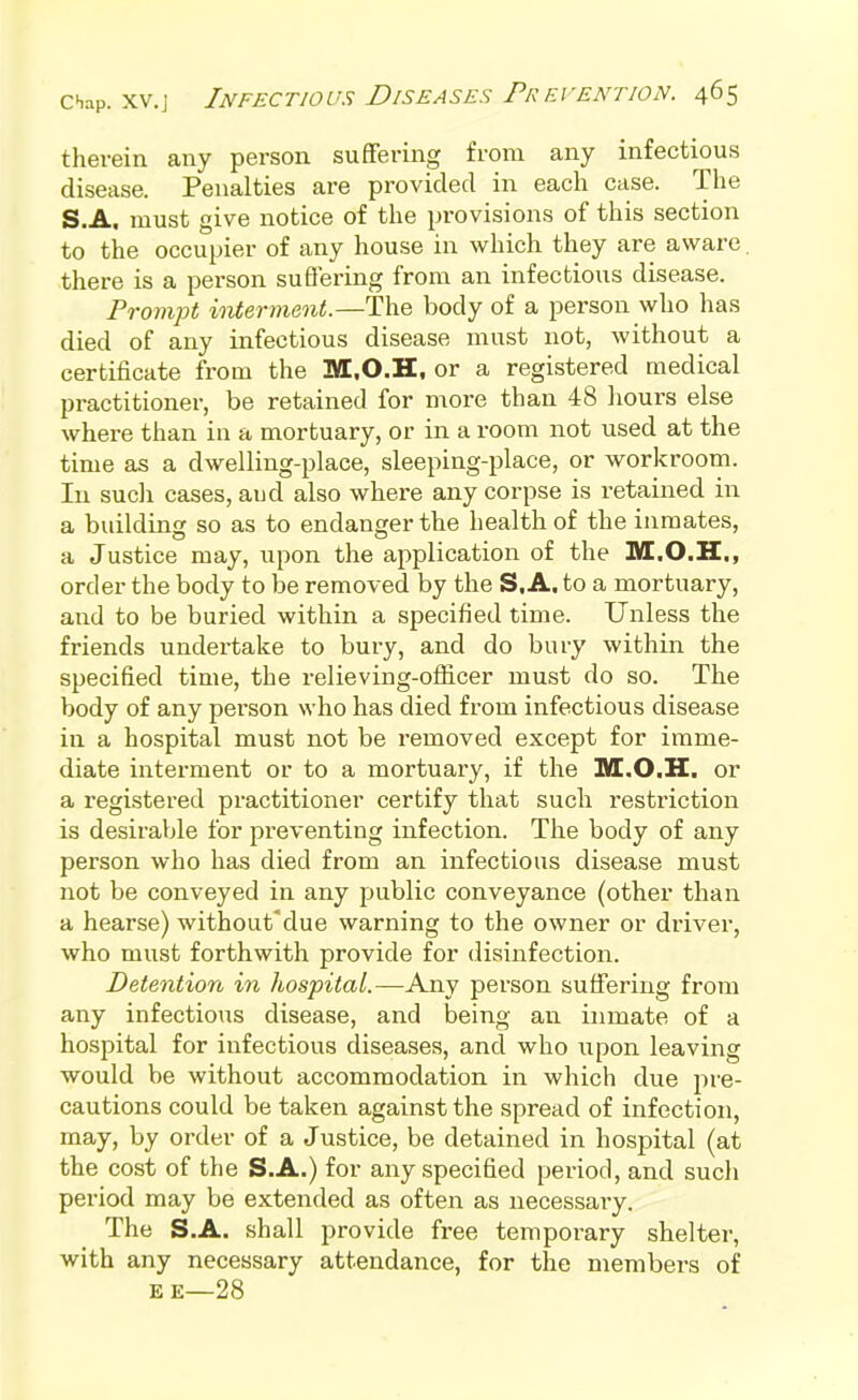 therein any person suffering from any infectious disease. Penalties are provided in each case. The S.A. must give notice of the provisions of this section to the occupier of any house in which they are aware. there is a person suffering from an infectious disease. Prompt interment.—The body of a person who has died of any infectious disease must not, without a certificate from the M.O.H, or a registered medical practitioner, be retained for more than 48 liours else where than in a mortuary, or in a room not used at the time as a dwelling-place, sleeping-place, or workroom. In sucli cases, and also where any corpse is retained in a building so as to endanger the health of the inmates, a Justice may, upon the application of the M.O.H., order the body to be removed by the S.A. to a mortuary, and to be buried within a specified time. Unless the friends undertake to bury, and do bury within the specified time, the relieving-officer must do so. The body of any person who has died from infectious disease in a hospital must not be removed except for imme- diate interment or to a mortuary, if the M.O.H. or a registered practitioner certify that such restriction is desirable for preventing infection. The body of any person who has died from an infectious disease must not be conveyed in any public conveyance (other than a hearse) without'due warning to the owner or driver, who must forthwith provide for disinfection. Detention in hospital.—Any person suffering from any infectious disease, and being an inmate of a hospital for infectious diseases, and who upon leaving would be without accommodation in which due pre- cautions could be taken against the spread of infection, may, by order of a Justice, be detained in hospital (at the cost of the S.A.) for any specified period, and such period may be extended as often as necessary. The S.A. shall provide free temporary shelter, with any necessary attendance, for the members of EE—28