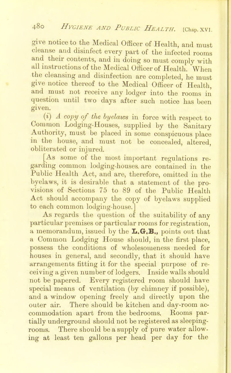 give notice to the Medical Officer of Health, and must cleanse and disinfect every part of the infected rooms and their contents, and in doing so must comply with all instructions of the Medical Officer of Health. When the cleansing and disinfection are completed, he must give notice thereof to the Medical Officer of Health, and must not receive any lodger into the rooms in question until two days after such notice has been given. (i) A copy of the hyelavjs in force with respect to Common Lodging-Houses, supplied by the Sanitary Authority, must be placed in some conspicuous place in the house, and must not be concealed, altered, obliterated or injured. [As some of the most important regulations re- garding common lodging-houses, are contained in the Public Health Act, and are, therefore, omitted in the byelaws, it is desirable that a statement of the pro- visions of Sections 75 to 89 of the Public Health Act should accompany the copy of byelaws supplied to each common lodging-house.] As regards the question of the suitability of any particular premises or particular rooms for registration, a memorandum, issued by the Ii.G.B,, points out that a Common Lodging House should, in the first place, possess the conditions of wholesomeness needed for houses in general, and secondly, that it should have arrangements fitting it for the special purpose of re- ceiving a given number of lodgers. Inside walls should not be papered. Every registered room should have special means of ventilation (by chimney if possible), and a window opening freely and directly upon the outer air. There should be kitchen and day-room ac- commodation apart from the bedrooms. Rooms par- tially underground should not be registered as sleeping- rooms. There should be a supply of pure water allow- ing at least ten gallons per head per day for the