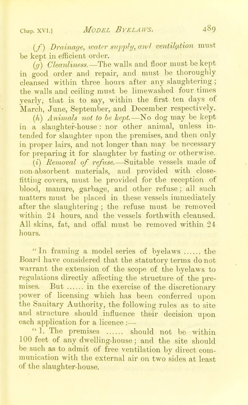 (/) Drainage, toaler srip]>l!j, aii'l ventikUion mii.st be kept in efficient order. {(j) Cleanliness.—The walls and floor must be kept in good order and repair, and must be thoroughly cleansed within three hours after any slaughtering ; the walls and ceiling must be liraewashed four times yearly, tliat is to say, within the first ten days of March, June, September, and December respectively. (A) Animals not to he kept.—No dog may be kept in a slaughter-house : nor other animal, unless in- tended for slaughter upon the premises, and then only in proper lairs, and not longer than may be necessary for preparing it for slaughter by fasting or otherwise. (i) Removal of refuse.—Suitable vessels made of non-absorbent materials, and provided with close- fitting covers, must be provided for the reception of blood, manure, garbage, and other i-ef use; all such matters must be placed in these vessels immediately after the slaughtering ; the refuse must be removed within 24 hours, and the vessels forthwith cleansed. All skins, fat, and offal must be removed within 24 hours.  In framing a model series of byelaws the Board have considered that the statutory terms do not warrant the extension of the scope of the byelaws to regulations directly affecting the structure of the pre- mises. But in the exercise of the disci^etionary power of licensing which has been conferred upon the Sanitary Authority, the following rules as to site and structure should influence their decision upon each application for a licence ;—  1. The premises should not be within 100 feet of any dwelling-house; and the site should be such as to admit of free ventilation by direct com- munication with the external air on two sides at least of the slaughter-house.