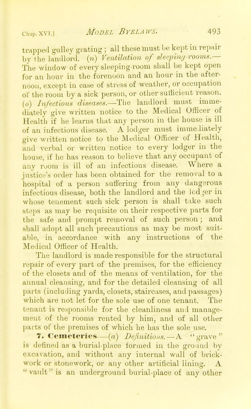 trapped galley grating ; all these must be kept in repair by the landlord, (n) Ventilation of sleepinc/-rooms — The window of every sleeping-room shall be kept open for an hour in the forenoon and an hour in the after- noon, except in case of stress of weather, or occupation of the room by a sick person, or otiier sufficient reason, (o) Infectious diseases.—Tlie landlord must imme- diately give written notice to the Medical Officer of Health if he learns that any person in the house is ill of an infectious di.sease. A lodger must immediately give written notice to the Medical Officer of Health, and verbal or written notice to every lodger in the house, if he has reason to believe that any occupant of auy room is ill of an infectious disease. Where a justice's order has been obtained for the removal to a hospital of a person suffering from any dangerous infectious disease, both the landlord and the Icdjer in whose tenement such sick person is shall take such steps as may be requisite on their respective pai'ts for the safe and prompt removal of such person; and shall adopt all such precautions as may be most suit- able, in accordance with any instructions of the Medical Officer of Health. The landlord is made responsible for the structural repair of every part of the premises, for the efficiency of the closets and of the means of ventilation, for the aimual cleansing, and for the detailed cleansing of all parts (including yards, closets, staircases, and passages) which ai'e not let for the sole use of one tenant. The tenant is responsible for the cleanliness and manage- ment of the rooms rented by him^ and of all other parts of the premises of which he has the sole use. 7. Cemeteries—(a) Definitions.—A grave is defined as a burial-place formed in the ground by excavation, and without any internal wall of brick- work or stonework, oi- any other artificial lining. A  vault is an underground burial-place of any other