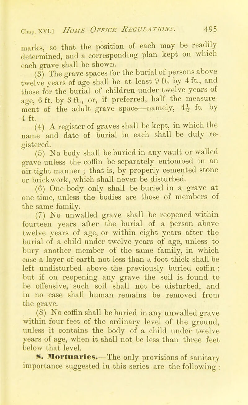 marks, so that tlie position of each may be readily determined, and a corresponding plan kept on which each grave shall be shown. (3) The grave spaces for the burial of persons above twelve years of age shall be at least 9 ft. by 4 ft., and those for the burial of children under twelve years of age, 6 ft. by 3 ft., or, if preferred, half the measure- ment of the adult grave space—namely, \\ ft. by 4 ft. (4) A register of graves shall be kept, in which the name and date of burial in each shall be duly re- gistered. (5) No body shall be buried in any vault or walled grave unless the coffin be separately entombed in an air-tight manner ; that is, by properly cemented stone or brickwork, which shall never be disturbed. (6) One body only shall be buried in a grave at one time, unless the bodies are those of members of the same family. (7) No unwalled grave shall be reopened within fourteen years after the burial of a person above twelve years of age, or within eight years after the burial of a child under twelve years of age, unless to bury another member of the same family, in which case a layer of earth not less than a foot thick shall be left undisturbed above the previously buried coffin ; but if on reopening any grave the soil is found to be offensive, such soil shall not be disturbed, and in no case shall human remains be I'emoved from the grave. (8) No coffin shall be buried in any unwalled grave within four feet of the ordinary level of the ground, unless it contains the body of a child under twelve years of age, when it shall not be less than three feet below that level. 8. Mortuaries.—The only provisions of sanitai-y importance suggested in this series are the following :