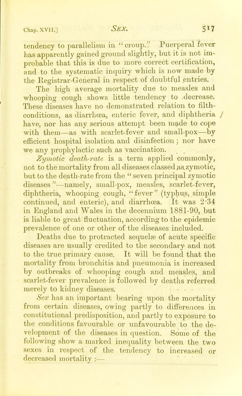 S£X. 5*7 tendency to paralleli.sni in croup. Puerperal fever has apparently gained ground slightly, but it is not im- probable that this is due to more correct certification, and to the systematic inquiry which is now made by the Registrar-General in respect of doubtful entries. The high average mortality due to measles and whooping cough shows little tendency to .decrease. These diseases have no demonstrated relation to filth- conditions, as diarrhoea, enteric fever, and diphtheria / have, nor has any serious attempt been mg-de to cope with them—as with scarlet-fever and small-pox—by efficient hospital isolation and disinfection; nor have we any prophylactic such as vaccination. Zymotic death-rate is a term applied commonly, not to the mortality from all diseases classed jis.zymotic, but to the death-rate from the  seven principal zymotic diseases —namely, small-pox, measles, scarlet-fever, diphtheria, whooping cough, fever (tyj^hus, simple continued, and 6nteric), and diarrhcea. It was 2'34 in England and Wales in the decennium 1881-90, but is liable to great fluctuation, according to the epidemic prevalence of one or other of the diseases included. Deaths due to protracted sequelae of acute specific diseases ai-e usually credited to the secondary- and not to the true primary cause. It will be found that the mortality from bronchitis and pneumonia is increased by outbreaks of whooping cough and measles, and scarlet-fever prevalence is followed by deaths referred merely to kidney diseases. ■ • Sex has an important bearing upon the mortality from certain diseases, owing partly to difFerejices in constitutional predisposition, and partly to exposure to the conditions favourable or unfavourable to the de- vek)pment of the diseases in question. Some of the following show a marked inequality between the two sexes in respect of the tendency to increased or decreased mortality :—