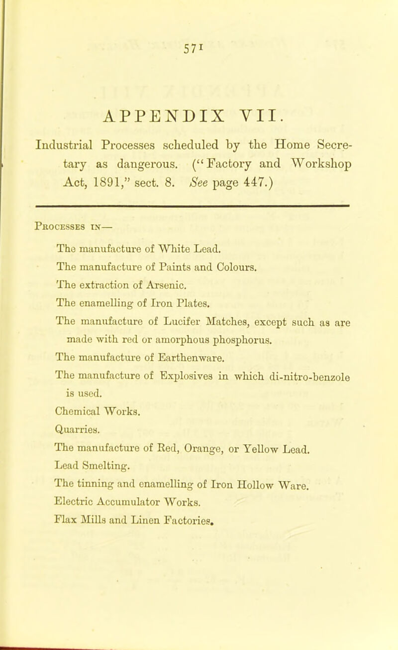 APPENDIX yil. Industrial Processes scheduled by the Home Secre- tary as dangei'ous. (Factory and Workshop Act, 1891, sect. 8. See page 447.) Processes in— The manufactui'e of White Lead. The manufacture of Paints and Colours. The extraction of Arsenic. The enamelling- of Iron Plates, The manufacture of Lucifer Matches, except such as are made with red or amorphous phosphorus. The manufacture of Earthenware. The manufacture of Explosives in which di-nitro-benzole is used. Chemical Works. Quarries. The manufacture of Red, Orange, or Yellow Lead. Lead Smelting. The tinning and enamelling of Iron Hollow Ware. Electric Accumulator Works. Flax Mills and Linen Factories.