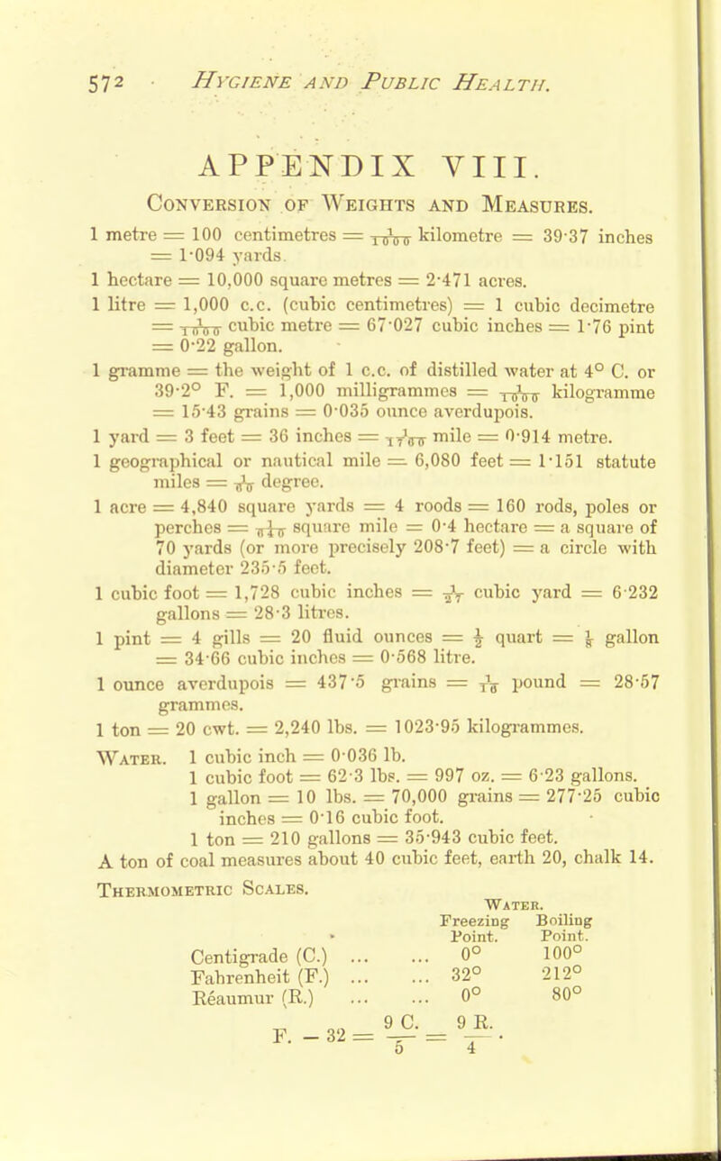 APPENDIX VIII. Conversion of Weights and Measures. 1 metre = 100 centimetres — y^jVir kilometre = 39-37 inches = 1-094 yards. 1 hectare = 10,000 square metres = 2-471 acres. 1 litre = 1,000 c.c. (cuhic centimetres) = 1 cubic decimetre = TTTiTT cubic metre = 67-027 cubic inches = 1-76 pint = 0-22 gallon. 1 gramme = the weight of 1 c.c. of distilled water at 4° C. or 39-2° F. = 1,000 milligrammes = -^-^ kilogramme = 15-43 grains = 0-035 ounce averdupois. 1 yard = 3 feet = 36 inches = -^^^ mile = 0-914 metre. 1 geogmphical or nautical mile =• 6,080 feet = 1-151 statute miles = ^ degree. 1 acre = 4,840 square yai-ds = 4 roods = 160 rods, poles or perches = square mile = 0-4 hectare = a square of 70 yards (or more precisely 208-7 feet) = a circle with diameter 235-5 feet. 1 cubic foot = 1,728 cubic inches = cubic yard = 6-232 gallons = 28-3 litres. 1 pint = 4 gills = 20 fluid ounces = \ quart = \ gallon = 34-66 cubic inches = 0-568 litre. 1 ounce averdupois = 437-5 grains — jwund = 28-57 grammes. 1 ton = 20 cwt. = 2,240 lbs. =: 1023-95 kilogrammes. Water. 1 cubic inch = 0-036 lb. 1 cubic foot = 62-3 lbs. = 997 oz. = 6-23 gallons. 1 gallon = 10 lbs. = 70,000 grains = 277-25 cubic inches = 0-16 cubic foot. 1 ton = 210 gallons = 35-943 cubic feet. A ton of coal measures about 40 cubic feet, earth 20, chalk 14. Thermometric Scales. Water. Freezing Boiling Point. Point. Centigi-ade (C.) 0° 100° Fahrenheit (F.) 32° 212° Eeaumur (R.) 0° 80° 9 C. 9 E.