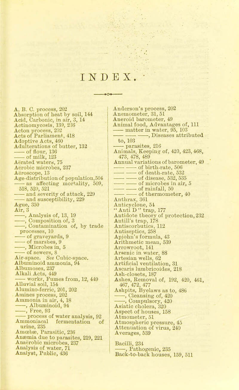 INDEX. A. B. C. process, 202 Absorption of heat by soil, 144 Acid, Carbonic, in air, 3, 14 Actinomycosis, 139, 236 Acton 151'ocess, 202 Acts of Parliament, 418 Adoptive Acts, 460 Adulterations of butter, 132 of flour, 13G of milk, 123 Aerated waters, 75 Aerobic microbes, 237 Aeroscope, 13 Age-distribution of population,504 as affecting mortality, 509, 518, 520, 521 and severity of attack, 22!) and susceptibility, 229 Ague, 350 Air, 3 , Analysis of, 13, 19 , Composition of, 3 , Contamination of, by trade processes, 10 of graveyards, 9 of marsbes, 9 , Microbes in, 5 of sewers, 8 Air-space. See Cubic-space. Albuminoid ammonia, 94 Albumoses, 237 Alkali Acts, 449 works. Fumes from, 12, 449 Alluvial soil, 154 Alumino-ferric, 201, 202 Amines process, 202 Ammonia in air, 4, 18 , Albuminoid, 94 , Free, 93 process of water analysis, 92 Ammoniacal fermentation of urine, 235 AmoebcB, Parasitic, 236 Amemia due to parasites, 219, 221 Anaerobic microbes, 237 Analysis of water, 71 Analyst, Public, 436 Anderson's process, 202 Anemometer, 31, 51 Aneroid barometer, 49 Animal food. Advantages of. 111 matter in water, 95, 103 , Diseases attributed to, 103 parasites, 216 Animals, Keeping of, 420, 423,468, 473, 478, 489 Annual variations of barometer, 49 of bu-tb-rate, 506 of death-rate, 532 of disease, 532,535 of microbes in air, 5 ■ of rainfall, 50 • of thermometer, 40 Anthrax, 361 Anticyclone, 51  Auti D trap, 177 Antidote theory of protection, 232 Antill's trap, 178 Antiscorbutics, 112 Antiseptics, 258 Ap.john's formula, 43 Arithmetic mean, 539 Arrowroot, 141 Arsenic in water, 88 Artesian wells, 62 Artificial ventilation, 31 Ascaris lumbricoides, 218 Ash-olosets, 187 Ashes, Removal of, 192, 420, 461, 467, 472, 477 Ashpits, IJyelaws as to, 486 , Cleansing of, 420 , Compulsory, 420 Asiatic cholera, 320 Aspect of houses, 158 Atmometer, 51 Atmospheric pressure, 45 Attenuation of virus, 240 Averages, 539 Bacilli, 234 , Pathogenic, 235 Back-to-back houses, 159, 511