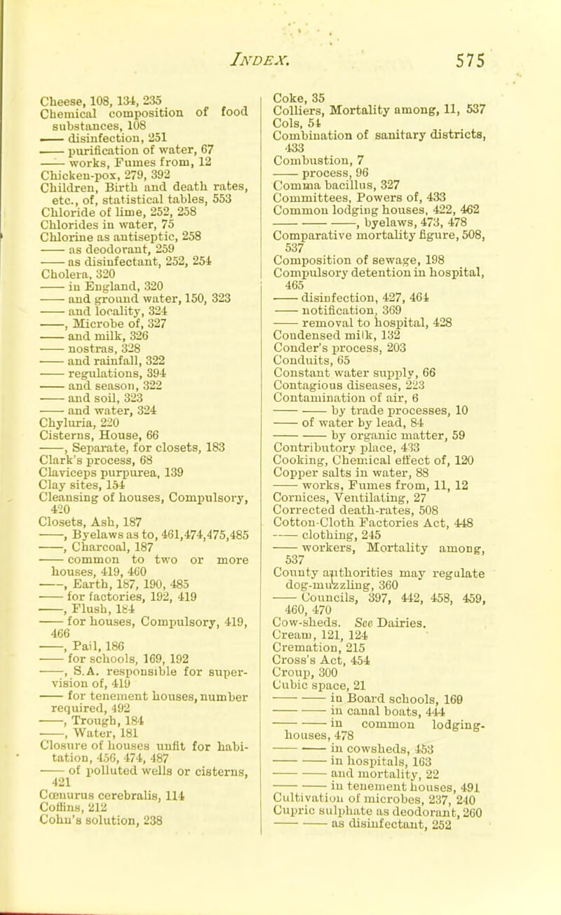 Cheese, 108, \}A, 235 Chemical composition of food substances, 108 — disinfection, 251 purification of water, 67 —— works, Fumes from, 12 Chicken-pox, 279, 392 Children, Birth and death rates, etc., of, statistical tables, 553 Chloride of lime, 252, 258 Chlorides in water, 75 Chlorine as antiseptic, 258 as deodorant, 259 as disinfectant, 252, 254 Cholera, 320 in England, 320 -—■ and ground water, 150, 323 and locality, 324 , Microbe of, 327 and milk, 326 nostras, 328 and rainfall, 322 regulations, 394 and season, 322 and soil, 323 • and water, 324 Chyluria, 220 Cisterns, House, 66 , Separate, for closets, 183 Clark's process, 68 Claviceps purpurea, 139 Clay sites, 154 Cleansing of houses. Compulsory, 420 Closets, Ash, 187 , Byelaws as to, 461,474,475,485 , Charcoal, 187 common to two or more houses, 419, 460 , Earth, 187, 190, 485 for factories, 192, 419 , Flush, lfc-4 for houses, Compulsory, 419, 466 , Pail, 186 for schools, 169, 192 , S.A. responsible for sviper- vision of, 4ly for tenement houses, number required, 492 -—-, Trough, 184 , Water, 181 Closure of houses unfit for habi- tation, 456, 474, 487 of polluted wells or cisterns, 421 Coenurus cerebralis, 114 Coffins, 212 Cohu's solution, 238 Coke, 35 Colliers, Mortality among, 11, 537 Cols, 54 Combination of sanitary districts, •133 Combustion, 7 pi'ocess, 96 Comma bacillus, 327 Committees, Powers of, 433 Common lodging houses, 422, 462 , byelaws, 473, 478 Comparative mortality figure, 508, 537 Composition of sewage, 198 Compulsory detention in hospital, 465 disinfection, 427, 464 notification, 369 removal to hospital, 428 Condensed milk, 132 Conder's process, 203 Conduits, 65 Constant water supply, 66 Contagious diseases, 223 Contamination of air, 6 by trade processes, 10 of water by lead, 84 by organic matter, 59 Contributory place, 433 Cooking, Chemical effect of, 120 Copper salts in water, 88 works, Fumes from, 11, 12 Cornices, Ventilating, 27 Corrected death-rates, 508 Cotton-Cloth Factories Act, 448 clothing, 245 workers. Mortality among, 537 County aiithorities may regulate dog-mu'zzling, 360 Councils, 397, 442, 458, 459, 460, 470 Cow-sheds. Sec Dairies. Cream, 121, 124 Cremation, 215 Cross's Act, 454 Croup, 300 Cubic space, 21 in Board schools, 169 in canal boats, 444 in common lodging- houses, 478 ■ in cowsheds, -453 in hospitals, 163 and mortality, 22 in tenement houses, 491 Cultivation of microbes, 237, 240 Cuijric sulphate as deodorant, 260 as disinfectant, 252