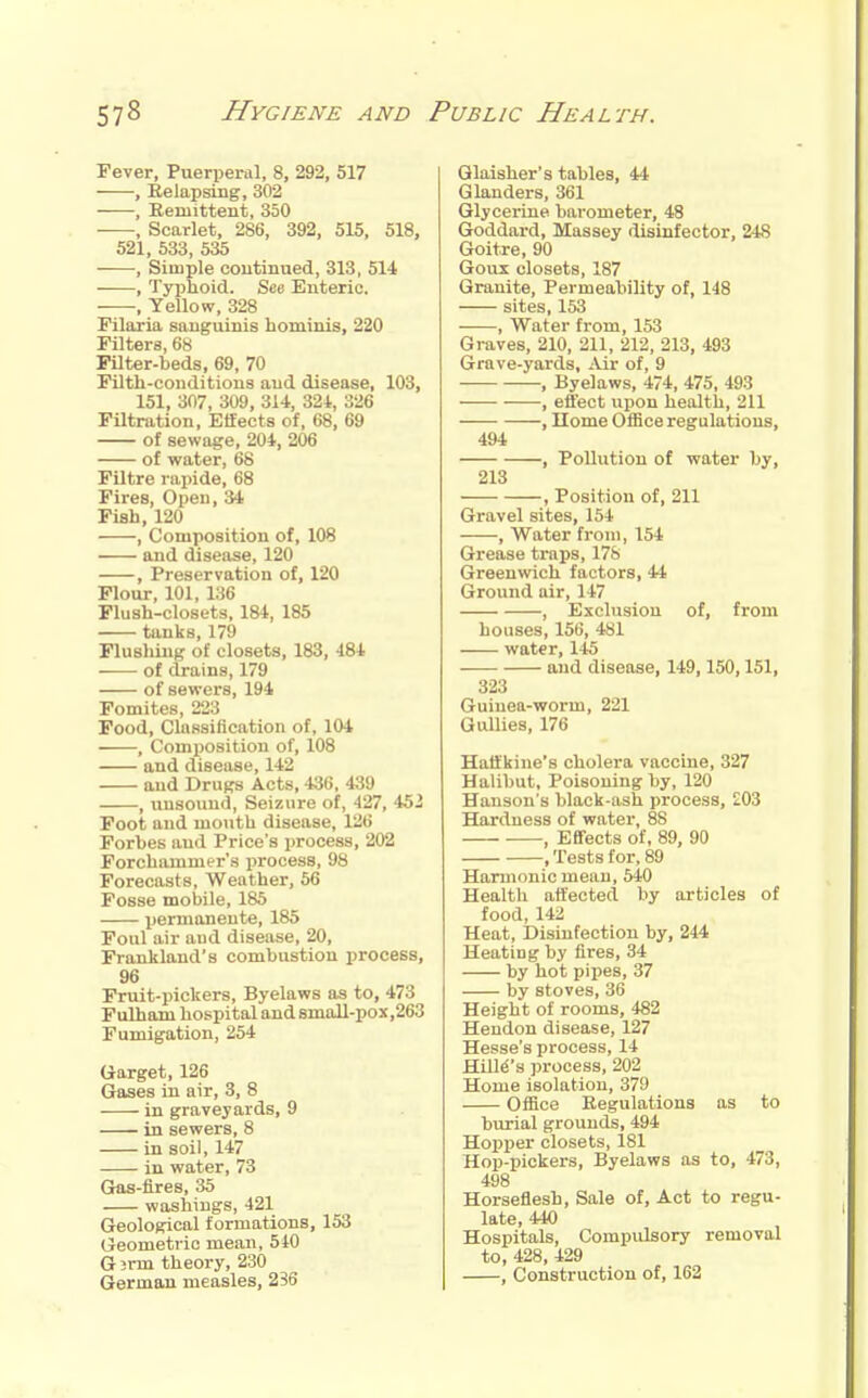 Fever, Puerperal, 8, 292, 517 , Relapsing, 302 , Remittent, 350 , Scarlet, 286, 392, 515, 518, 521, 533, 535 , Simple continued, 313, 514 , Typhoid. See Enteric. , Yellow, 328 rilaxia sanguinis hominis, 220 Filters, 68 Pilter-beds, 69, 70 Filth-conditions and disease, 108, 151, 307, 309, 314, 324, 326 Filtration, Effects of, 68, 69 of sewage, 204, 206 of water, 68 FUtre rapide, 68 Fires, Open, 34 Fish, 120 , Composition of, 108 and disease, 120 , Preservation of, 120 Flour, 101, 136 Flush-closets, 184, 185 tanks, 179 Flushing of closets, 183, 484 of drains, 179 of sewers, 194 Fomites, 223 Food, Classification of, 104 , Composition of, 108 and disease, 142 and Drugs Acts, 436, 439 , unsound. Seizure of, 427, 452 Foot and mouth disease, 126 Forbes and Price's process, 202 Forchammer's process, 98 Forecasts, Weather, 56 Fosse mobile, 185 permanente, 185 Foul air aud disease, 20, Fraukland's combustion process, 96 Fruit-pickers, Byelaws as to, 473 Fulham hospital and 8mall-pox,263 Fumigation, 254 Garget, 126 Gases in air, 3, 8 in graveyards, 9 in sewers, 8 in soil, 147 in water, 73 Gas-fires, 35 washings, 421 Geological formations, 153 Geometric mean, 540 Gjrm theory, 230 German measles, 236 Glaisher's tables, 44 Glanders, 361 Glycerine barometer, 48 Goddard, Massey disinfector, 248 Goitre, 90 Goux closets, 187 Granite, Permeability of, 148 sites, 153 , Water from, 153 Graves, 210, 211, 212, 213, 493 Grave-yards, Air of, 9 , Byelaws, 474, 475, 493 , effect upon health, 211 , Home Office regulations, 494 , Pollution of water by, 213 , Position of, 211 Gravel sites, 154 , Water from, 154 Grease traps, 178 Greenwich factors, 44 Ground air, 147 , Exclusiou of, from houses, 156, 481 water, 145 and disease, 149,150,151, 323 Guinea-worm, 221 Gullies, 176 Hatt'kine's cholera vaccine, 327 Halibut, Poisoning by, 120 Hanson's black-ash process, £03 Hardness of water, 88 , Effects of, 89, 90 .Tests for, 89 Harmonic mean, 540 Health affected by articles of food, 142 Heat, Disinfection by, 244 Heating by fires, 34 by hot pipes, 37 by stoves, 36 Height of rooms, 482 Heudon disease, 127 Hesse's process, 14 Hint's process, 202 Home isolation, 379 Office Regulations as to burial grounds, 494 Hopper closets, 181 Hop-pickers, Byelaws as to, 473, 498 Horseflesh, Sale of. Act to regu- late, 440 Hospitals, Compulsory removal to, 428, 429 , Construction of, 162