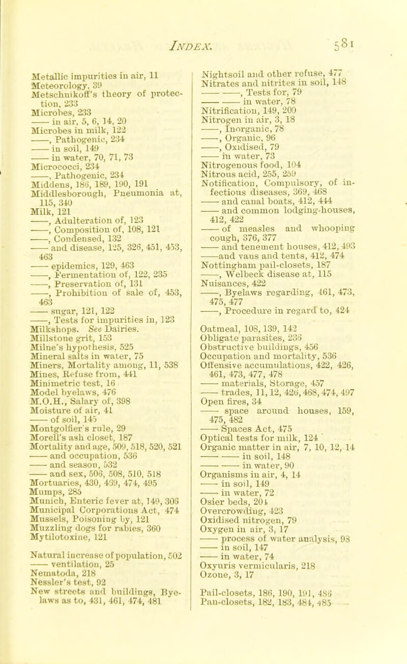 Metallic impurities in air, 11 Meteorology. Si> Metscluiikoff's theory of protec- tion, 23;l Microbes, 233 iu air, 5, 6, 14, 20 Microbes in milk, 122 , Pathogenic, 234 iu soil, 149 iu water, 70, 71, 73 Micrococci, 234 , Patliogeuic, 234 Middens, ]8(j, 189, 190, 191 Middlesborough, Pneumonia at, 115, 340 Milk, 121 , Adulteration of, 123 , Composition of, 108, 121 , Condensed, 132 and disease, I'.'S, 326, 451, 453, 463 ■ epidemics, 129, 463 •, fermentation of, 122, 235 , Preservation of, 131 , Prohibition of sale of, 453, 463 —- sugar, 121,122 , Tests for impurities in, 123 Milkshops. ScB L)airies. Millstone grit, 153 Milne's hypothesis, 525 Mineral salts in water, 75 Miners, Mortality among, 11, 538 Mines, Refuse from, 441 Minimetric test, 16 Model byelaws, 476 M.O.H., Salary of, 398 Moisture of air, 41 of soil, 145 Montgolfier s rule, 29 Morell's ash closet, 187 Mortality and age, 509, 518, 520, 521 and occupation, 530 and season, 532 and sex, 506, 508, 510, 518 Mortuaries, 430, 439, 474, 495 Mumps, 285 Munich, Enteric fever at, 149, 305 Municipal Corporations Act, 474 Mussels, Poisoning by, 121 Muzzling dogs for rabies, 360 Mytilotoxine, 121 Natural increase of population, £02 ventilation, 25 Nematoda, 218 Nessler's test, 92 New streets and buildings, Bye- laws as to, 431, 461, 474, 481 Nightsoil and other refuse, 477 Nitrates and uiti ites in soil, 148 , Tests for, 79 in water, 78 Nitrification, 149, 200 Nitrogen iu air, 3, 18 • , Inorganic, 78 , Organic, 96 , Oxidised, 79 in water, 73 Nitrogenous food, 104 Nitrous acid, 255, 259 Notification, Compulsory, of in- fectious diseases, 369, 468 and canal boats, 412, 444 and common lodging-houses, 412, 422 of measles and whooping cough, 376, 377 and tenement houses, 412, 493 and vans and tents, 412, 474 Nottingham pail-closets, 187 • , Welbeck disease at, 115 Nuisances, 422 , Byelaws regarding, 461, 473, 475, 477 , Procedure in regard to, 424 Oatmeal, 108,139, 142 Obligate parasites, 236 Obstructive builJiugs, 456 Occupation and mortality, 536 Offensive accumulations, 422, 426, 461, 473, 477, 478 materials. Storage, 457 trades, 11,12, 426,468,474, 497 Open fires, 34 sjjace around houses, 159, 475, 482 • Spaces Act, 475 Optical tests for milk, 124 Organic matter in air, 7, 10, 12, 14 in soil, 148 in water, 90 Organisms in air, 4, 14 in soil, 149 in water, 72 Osier beds, 201 Overcrowding, 423 Oxidised nitrogen, 79 Oxygen iu air, 3, 17 process of water analysis, 93 in soil, 147 in water, 74 Oxyuris vermicularis, 218 Ozone, 3, 17 Pail-closets, 186, 190, liil, 486 Pan-closets, 182, 183, 484, 480 -