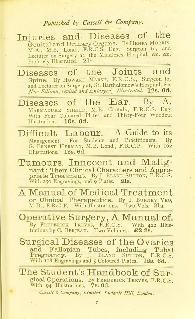 Ininries and Diseases of the Genital and Urinary Organs. By Henry Morris, M.A., M.B. Lond., F.R.C.S. Eng., Surgeon to, and Lecturer on Surgery at, the .Middlesex Hospital, &c. &c. Profusely Illustrated. 21s. • Diseases of the Joints and Spine. By Howard Marsh, F.R.C.S., Surgeon to, and Lecturer on Surgery at, St. Bavthcjomew's Hospital, &c. New Edition, revised and Enlarged. Illustrated. 12s. 6d.. Diseases of the Ear. By Marmaduke Sheild, M.B. Cantab., F.R.C.S. Eng. With Four Coloured Plates and Thirty-Four Woodcut Illustrations. lOs. 6d. Dif&cnlt Labour. A Guide to its Management. For Students and Practitioners. By G. Ernest Herman, M.B. Lond., F.R.C.P. With 162 Illustrations. 12s. 6d. Tnmonrs, Innocent and Malig- nant : Their Clinical Characters and Appro- priate Treatment. By J. Bland Sutton, F.R.C.S. With 250 Engravings, and 9 Plates. 21s. A Manual of Medical Treatment or Clinical Therapeutics. By I. Burney Yeo, M.D., F.R.C.P. With Illustrations. Two Vols. 2l8. Operative Snrgery, A Manual of. By Frederick Treves, F.R.C.S. With 422 Illus- trations by C. Berjeau. Two Volumes. £2 2s. Surgical Diseases of the Ovaries and Fallopian Tubes, including Tubal Pregnancy. By J. Bland Sutton, F.R.C.S. With 118 Engravings and 5 Coloured Plates. 128. 6d. The Student's Handbook of Sur- gical Operations. By Frederick Treves, F.R.C.S. With 94 Illustrations. 7s. 6d. Cassell & Comfany, Limited, Ludgate Hill, London.