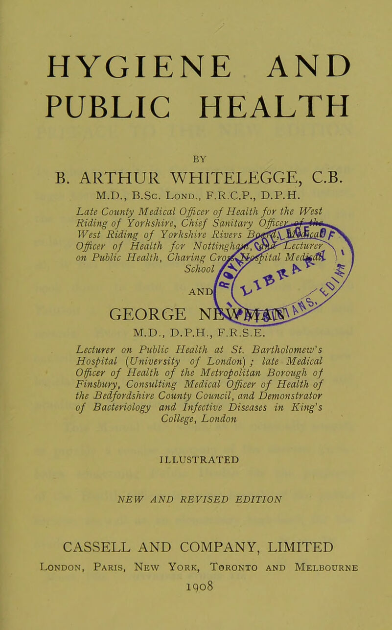 HYGIENE AND PUBLIC HEALTH BY B. ARTHUR WHITELEGGE, C.B. M.D., B.Sc. LoND., F.R.C.P., D.P.H. Late County Medical Officer of Health for the West Riding of Yorkshire, Chief Sanitary Office^ West Riding of Yorkshire Rivers Bf, Officer of Health for Nottingh^^^^^S'^ecturer' on Public Health, Charing Cr School ANDI GEORGE M.D., D.P.H., F.R.S.E. Lecturer on Public Health at St. Bartholomew's Hospital {University of London) ; late Medical Officer of Health of the Metropolitan Borough of Finsbury, Consulting Medical Officer of Health of the Bedfordshire County Council, and Demonstrator of Bacteriology and Infective Diseases in King's College, London ILLUSTRATED NEW AND REVISED EDITION CASSELL AND COMPANY, LIMITED London, Paris, New York, Toronto and Melbourne iqo8