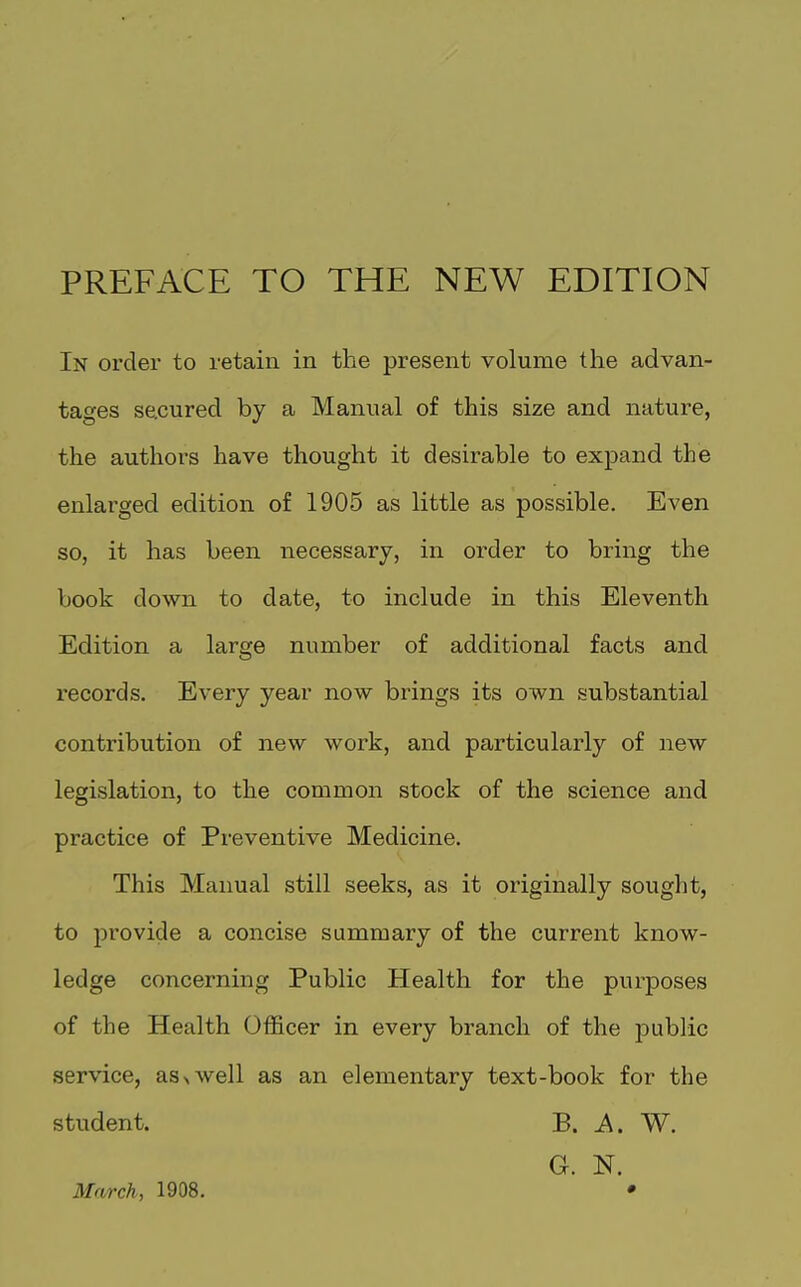 PREFACE TO THE NEW EDITION In ordei to retain in the present volume the advan- tages secured by a Manual of this size and nature, the authors have thought it desirable to expand the enlarged edition of 1905 as little as possible. Even so, it has been necessary, in order to bring the book down to date, to include in this Eleventh Edition a large number of additional facts and I'ecords. Every year now brings its own substantial contribution of new work, and particularly of new legislation, to the common stock of the science and practice of Preventive Medicine. This Manual still seeks, as it originally sought, to jDrovide a concise summary of the current know- ledge concerning Public Health for the purposes of the Health Officer in every branch of the public service, asx well as an elementary text-book for the student. B. A. W. G. N. March, 1908. •
