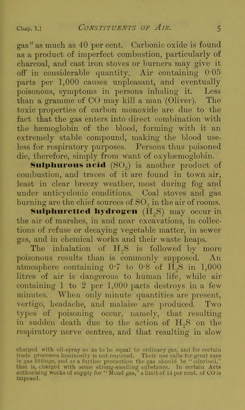 gas as much as 40 per cent. Carbonic oxide is found as a product of imperfect combustion, particularly of charcoal, and cast iron stoves or burners may give it off in considerable quantity. Air containing 0'05 parts per 1,000 causes unpleasant, and eventually poisonous, symptoms in persons inhaling it. Less than a gramme of CO may kill a man (Oliver). The toxic properties of carbon monoxide are due to the fact that the gas enters into direct combination with the hsemoglobin of the blood, forming with it an extremely stable compound, making the blood use- less for respiratory purposes. Persons thus poisoned die, therefore, simply from want of oxyhjemoglobin. !§iill>liiiroiis acid (SOo) is another product of combustion, and traces of it are found in town air, least in clear breezy weather, most diiring fog and under anticyclonic conditions. Coal stoves and gas burning are the chief sources of SO.3 in the air of rooms. Siilpliurettcd liydrog-eii (H2S) may occur in the air of marshes, in and near excavations, in collec- tions of refuse or decaying vegetable matter, in sewer gas, and in chemical works and their waste heaps. The inhalation of HoS is followed by more poisonous results than is commonly supposed. An atmosphere containing 0*7 to 0'8 of H^S in 1,000 litres of air is dangerous to human life, while air containing 1 to 2 per 1,000 parts destroys in a few minutes. When only minute quantities are present, vertigo, headache, and malaise are produced. Two types of poisoning occur, namely, that resulting in sudden death due to the action of HoS on the respiratory nerve centres, and that resulting in slow cliarged with oil-spray so as to be equal 1o ordinary gas, and for certain trade i)rof',n8S(;s liiinino.sKy is not retiuired. Tliuir use calls for great care in f,'iis littiiins, and as a fiu llier precaution tin; should be odorised, that is, charged with some strong-smelling substance. In certain Acts authorising works of supply for  Moud gas, a limit of 14 per cent, of CO is imposed.