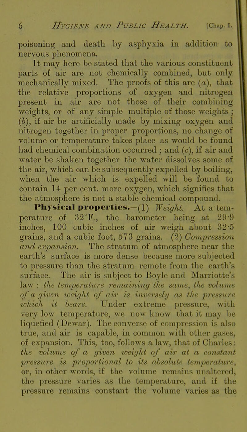 poisoning and death by asphyxia in addition to nervous phenomena. It may here be stated that the various constituent parts of air are not chemically combined, but only mechanically mixed. The proofs of this are (a), that the relative proportions of oxygen and nitrogen present in air are not those of their combining weights, or of any simple multiple of those weights ; (b), if air be artificially made by mixing oxygen and nitrogen together in proper proportions, no change of volume or temperature takes place as would be found had chemical combination occurred ; and (c), if air and water be shaken together the water dissolves some of the air, which can be subsequently expelled by boiling, when the air which is expelled will be found to contain 14 per cent, more oxygen, which signifies that the atmosphere is not a stable chemical compound. Physical properties.—(1) Weight. At a tem- perature of 32°F., the bai'ometer being at 29-9 inches, 100 cubic inches of air weigh about 32-5 grains, and a cubic foot, 573 grains. (2) Compression and exjmnsion. The stratum of atmosphere near the earth's surface is more dense because more subjected to pressure than the stratum remote from the earth's surface. The air is subject to Boyle and Marriotte's law : the temperatiwe remaining the same, the volume of a given iveight of air is inversely as the pressure ichich it bears. Under extreme pressure, with very low temperature, we now know that it may be liquefied (Dewar). The converse of compression is also true, and air is capable, in common with other gases, of expansion. This, too, follows a law, that of Charles: the volume of a given loeight of air at a constant pressuo'e is proportional to its absolute temperature, or, in other words, if the volume remains unaltorod, the pressure varies as the temporatui'e, and if the pressure remains constant the volume varies as the