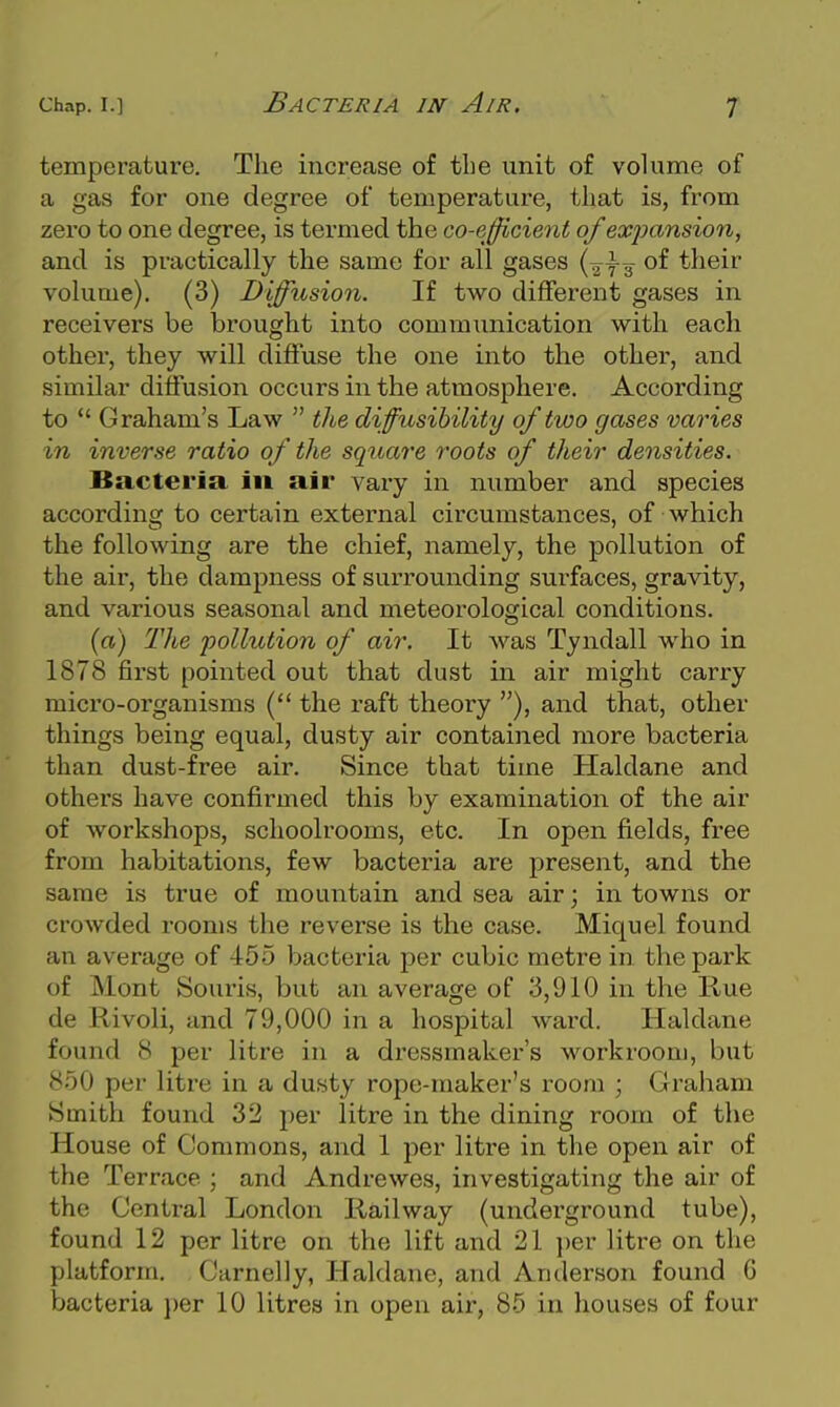 temperature. The increase of tlie unit of volume of a gas for one degree of temperature, tiiat is, from zero to one degree, is termed the co-efficient of exjjansion, and is practically the same for all gases {^ts their volume). (3) Diffusion. If two different gases in receivers be brought into communication with each other, they will diffuse the one into the other, and similar diffusion occurs in the atmosphere. According to  Graham's Law  the diffusihility of two gases varies in inverse ratio of the square roots of their densities. Bacteria in air vary in number and species according to certain external circumstances, of which the following are the chief, namely, the pollution of the air, the dampness of surrounding surfaces, gravity, and various seasonal and meteorological conditions. {a) The pollution of air. It Avas Tyndall who in 1878 first pointed out that dust in air might carry micro-organisms the raft theory ), and that, other things being equal, dusty air contained more bacteria than dust-free air. Since that time Haldane and others have confirmed this by examination of the air of workshops, schoolrooms, etc. In open fields, free from habitations, few bacteria are present, and the same is true of mountain and sea air; in towns or crowded rooms the reverse is the case. Miquel found an average of 455 bacteria per cubic metre in the park of Mont Souris, but an average of 3,910 in the Rue de Rivoli, and 79,000 in a hospital ward. Haldane found 8 per litre in a dressmaker's workroom, but 850 per litre in a dusty rope-maker's room ; Graham Smith found 32 per litre in the dining room of the House of Commons, and 1 per litre in the open air of the Terrace ; and Andrewes, investigating the air of the Central London Railway (underground tube), found 12 per litre on the lift and 21 i)er litre on the platform, Carnelly, Haldane, and Anderson found G bacteria per 10 litres in open air, 85 in houses of four