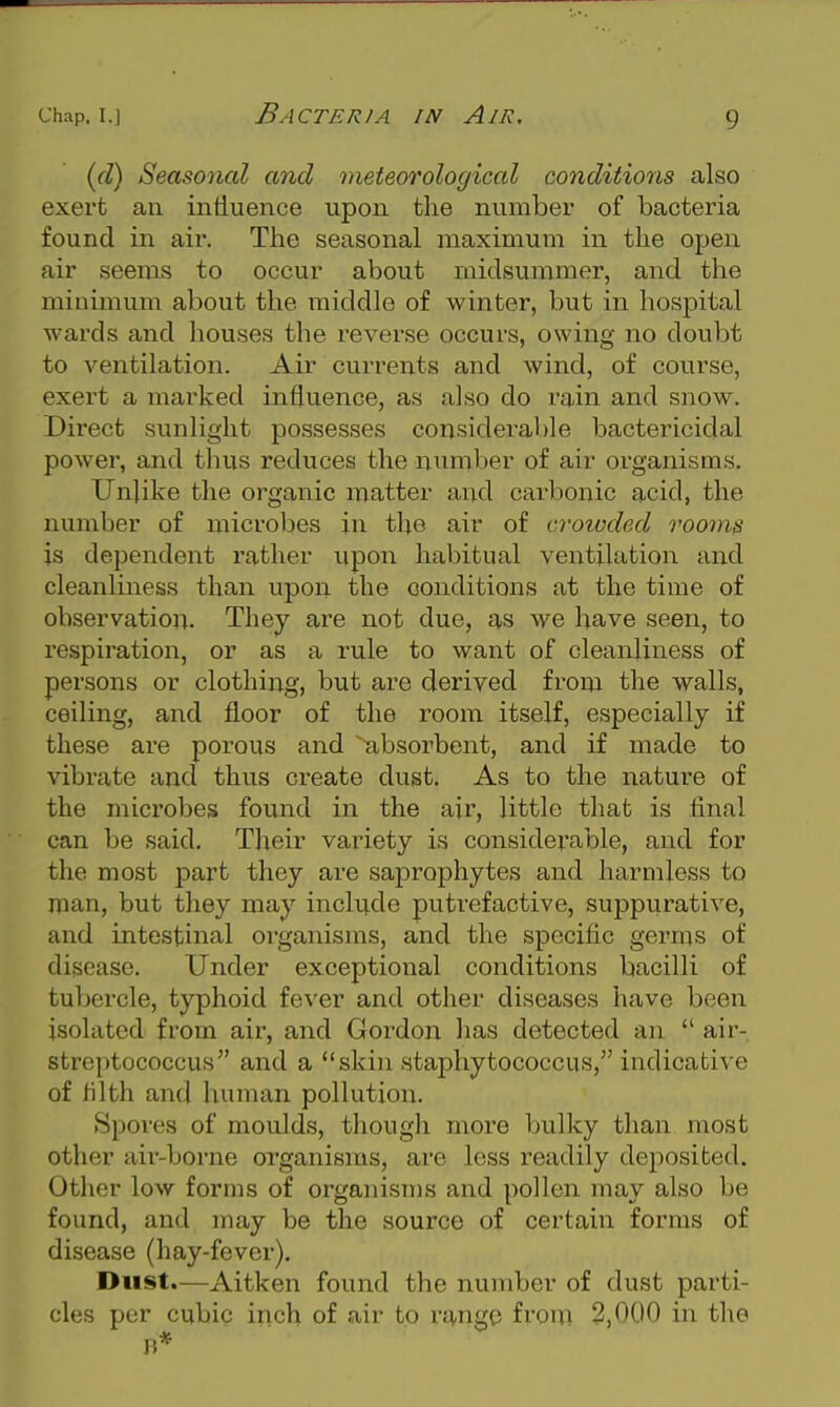 {d) Seasonal and meteorological conditions also exert an influence upon the number of bacteria found in aii\ The seasonal maximum in the open air seems to occur about midsummer, and the minimum about the middle of winter, but in hospital wards and houses the reverse occurs, owing no doubt to ventilation. Air currents and wind, of course, exert a marked influence, as also do rain and snow. Direct sunlight possesses considerable bactericidal power, and thus reduces the number of air organisms. Unlike the organic matter and carbonic acid, the number of microbes in tlje air of crotvded rooms is dependent rather upon habitual ventilation and cleanliness than upon the conditions at the time of observation. They are not due, q,s we have seen, to respiration, or as a rule to want of cleanliness of persons or clothing, but are derived from the walls, ceiling, and floor of the room itself, especially if these are porous and absorbent, and if made to vibrate and thus create dust. As to the nature of the microbes found in the air, little that is final can be said. Their variety is considerable, and for the most part they are saprophytes and harmless to man, but they may include putrefactive, suppurative, and intestinal organisms, and the specific germs of disease. Under exceptional conditions bacilli of tubercle, typhoid fever and other diseases have been isolated from air, and Gordon has detected an  air- streptococcus and a skin staphytococcus, indicative of tilth and human pollution. Spores of moulds, thougli more bulky than most other air-borne organisms, are less readily deposited. Other low forms of organisms and pollen may also be found, and may be the source of certain forms of disease (hay-fever). Dust.—Aitken found the number of dust parti- cles per cubic inch of air to range from 2,000 in the