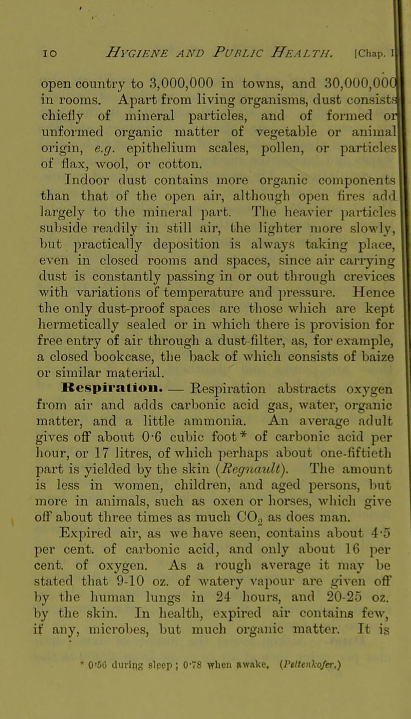 open country to 3,000,000 in towns, and 30,000,000 in rooms. Apart from living organisms, dust consist, chiefly of mineral particles, and of formed or unformed organic matter of vegetable or animal origin, e.g. epithelium scales, pollen, or particles of flax, wool, or cotton. Indoor dust contains more organic components than that of the ojjen air, although open fires add lai'gely to the mineral part. The heavier particles subside readily in still air, the lighter more slowly, but practically deposition is always taking place, even in closed rooms and spaces, since air carrying dust is constantly passing in or out through crevices with variations of temperature and pressure. Hence the only dust-proof spaces are those which are kept hermetically sealed or in which there is provision for free entry of air through a dust-filter, as, for example, a closed bookcase, the back of which consists of baize or similar material. Respiration. — Resjoiration abstracts oxygen from air and adds carbonic acid gas^ water, oi'ganic matter, and a little ammonia. An average adult gives off about 0*6 cubic foot* of carbonic acid per hour, or 17 litres, of which perhaps about one-fiftieth part is yielded by the skin [Regnault). The amount is less in women, children, and aged persons, but more in animals, such as oxen or horses, which give off about three times as much COo as does man. Expired air, as we have seen, contains about 4-5 per cent, of carbonic acid, and only about 16 per cent, of oxygen. As a rough average it may be stated that 9-10 oz. of watery vapour are given off by the human lungs in 24 hours, and 20-25 oz. by the skin. In health, expired air contains few, if any, microbes, but much organic matter. It is * 0'50 during slpep; 078 when Rwake, {Peltenkofer,)