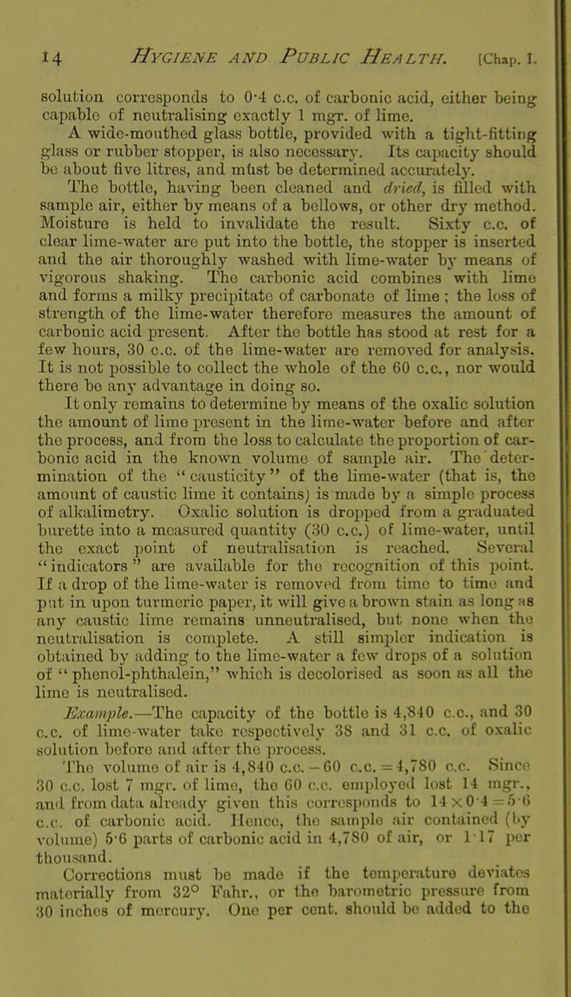 solution corrosponds to 0'4 c.c. of carbonic acid, either being callable of neutralising exactly 1 mgr. of lime. A wide-mouthed glass bottle, provided with a tight-fitting glass or rubber stopper, is also necessary. Its cfijjacity should be about five litres, and mtist be determined accurately. The bottle, having been cleaned and dried, is filled with sample air, either by means of a bellows, or other dry method. Moisture is held to invalidate the result. Sixty c.c. of clear lime-water are put into the bottle, the stopper is inserted and the air thoroughly washed with lime-water bj* means of vigorous shaking. The carbonic acid combines with lime and forms a milky precipitate of carbonate of lime ; the loss of strength of the lime-water therefore measures the amount of carbonic acid present. After the bottle has stood at rest for a few hours, 30 c.c. of the lime-water are removed for analysis. It is not possible to collect the whole of the 60 c.c, nor would there bo any advantage in doing so. It only remains to determine by means of the oxalic solution the amount of lime present in the lime-water before and after the process, and from the loss to calculate the proportion of car- bonic acid in the known volume of sample air. The deter- mination of the  causticity of the lime-water (that is, the amount of caustic lime it contains) is made by a simple process of alkalimetry. Oxalic solution is dropped from a graduated burette into a mcasm-ed quantity (30 c.c.) of lime-water, until the exact point of neutralisation is reached. Several  indicators  are available for the recognition of this point. If a drop of the lime-water is removed from time to time and put in upon turmeric paper, it will give a brown stain as long m8 any caustic lime remains unneutralised, but none when the neutralisation is complete. A still simpler indication is obtained by adding to the lime-water a few drops of a sohition of  phenol-phthalein, which is decolorised as soon as all the lime is neutralised. Example.—The capacity of the bottle is 4,840 c.c, and 30 c.c. of lime-water take respectively 38 and 31 c.c. of o.xalic solution before and after the process. The volume of air is 4,840 cc-60 c.c. =4,780 cc. Since 30 c.c. lost 7 mgr. of lime, the 60 c.c. employed lost 14 mgr., and from data already given this corresponds to 14x0 4 = 5 6 c.c. of carbonic acid. Hence, the sample air contained (l>y volume) 5-6 parts of carbonic acid in 4,780 of air, or 117 per thousand. Corrections must bo made if the tompoi-ature deviates materially from 32° Fahr., or the barometric pressure from 30 inches of mercury. One per cent, should be added to the