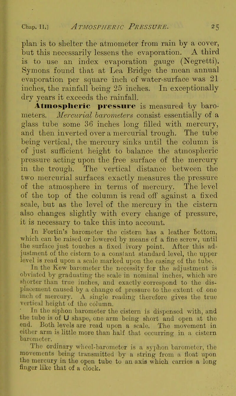 plan is to shelter the atraometer from rain by a cover, but this necessarily lessens the evaporation. A third is to use an index evaporation gauge (Negretti). Symons found that at Lea Bridge the mean annual evaporation per square inch of water-surface was 21 inches, the rainfall being 25 inches. In exceptionally dry years it exceeds the rainfall. Atmospheric pressure is measured by baro- meters. Mercurial harometers consist essentially of a glass tube some 36 inches long filled with mercury, and then inverted over a mercurial trough. The tube being vertical, the mercury sinks until the column is of just sufficient height to balance the atmospheric pressui-e acting upon the free surface of the mercury in the trough. The vertical distance between the two mercurial surfaces exactly measures the pressure of the atmosphere in terms of mercury. The level of the top of the column is read off against a fixed scale, but as the level of the mercury in the cistern also changes slightly with every change of pressure, it is necessary to take this into account. In Fortin's barometer the cistern has a leather bottom, •which can be raised or lowered by means of a fine screw, until the surface just touches a fixed ivory point. After this ad- justment of the cistern to a constant standard level, the upper level is read upon a scale marked upon the casing of the tube. In the Kew barometer the necessity for the adjustment is obviated by graduating the scale in nominal inches, which are shorter than true inches, and exactly correspond to the dis- placement caused by a change of pressure to the extent of one inch of mercury. A single reading therefore gives the true vertical height of the column. In the siphon barometer the cistern is dispensed with, and the tube is of U shape, one arm being short and open at the end. Both levels are read upon a scale. The movement in eitlicr arm is little more than half that occurring in a cistern barometer. The ordinary wliccl-baromotcr is a syphon barometer, the movements being transmitted by a string from a float upon the mercury in the open tube to an axis which carries a long finger like that of a clock.