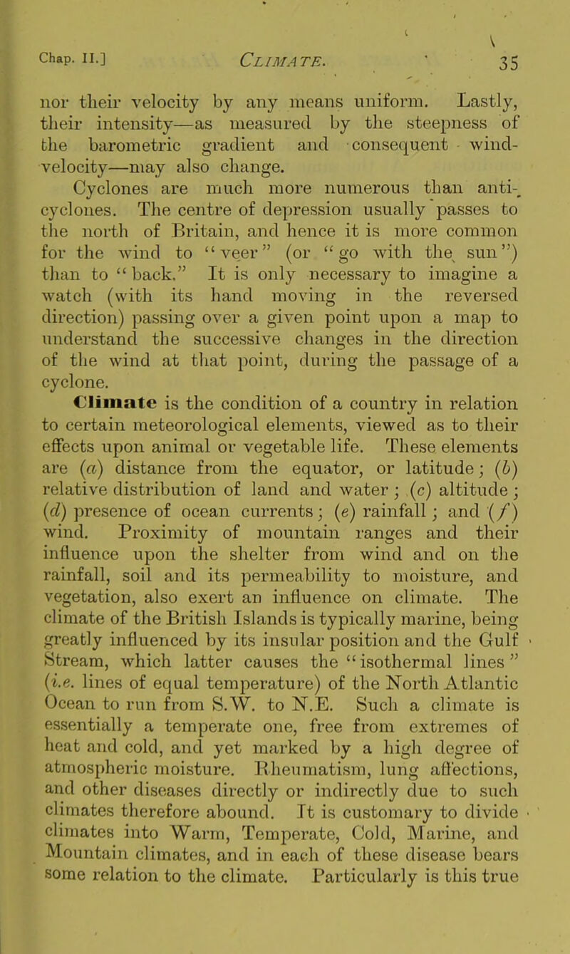 nor their velocity by any means uniform. Lastly, their intensity—as measured by the steepness of the barometric gi-adient and consequent wind- velocity—may also change. Cyclones are much more numerous than anti-^ cyclones. The centre of depression usually passes to the north of Britain, and hence it is more common for the wind to ve,er (or go Avith the^ sun) tlian to  back. It is only necessary to imagine a watch (with its hand moving in the reversed direction) passing over a given point upon a map to understand the successive changes in the direction of the wind at that point, during the passage of a cyclone. Climate is the condition of a country in relation to certain meteorological elements, viewed as to their eflFects upon animal or vegetable life. These elements are («) distance from the equator, or latitude; (6) relative distribution of land and water ; (c) altitude ; {d) presence of ocean currents; (e) rainfall; and (/) wind. Proximity of mountain ranges and their influence upon the shelter from wind and on the rainfall, soil and its permeability to moisture, and vegetation, also exert an influence on climate. The climate of the British Islands is typically marine, being greatly influenced by its insular position and the Gulf • Stream, which latter causes the isothermal lines {i.e. lines of equal temperature) of the North Atlantic Ocean to run from S.W. to N.E. Such a climate is essentially a temperate one, free from exti-emes of heat and cold, and yet marked by a high degree of atmospheric moisture. Rheumatism, lung affections, and other diseases directly or indirectly due to such climates therefore abound. It is customary to divide • climates into Warm, Temperate, Cold, Marine, and Mountain climates, and in each of these disease bears some relation to the climate. Particularly is this true