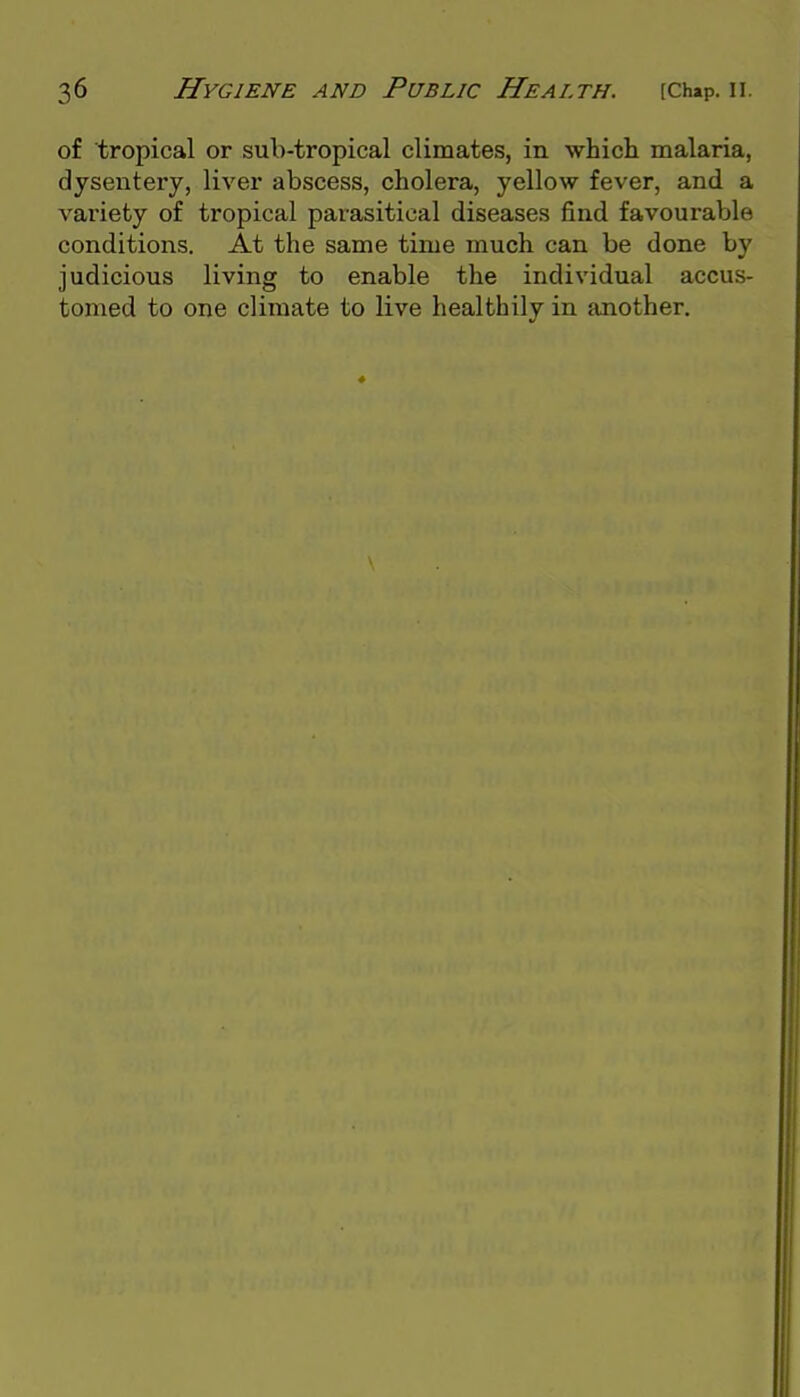 of tropical or sub-tropical climates, in which malaria, dysentery, liver abscess, cholera, yellow fever, and a vai'iety of tropical parasitical diseases find favourable conditions. At the same time much can be done by judicious living to enable the individual accus- tomed to one climate to live healthily in another.