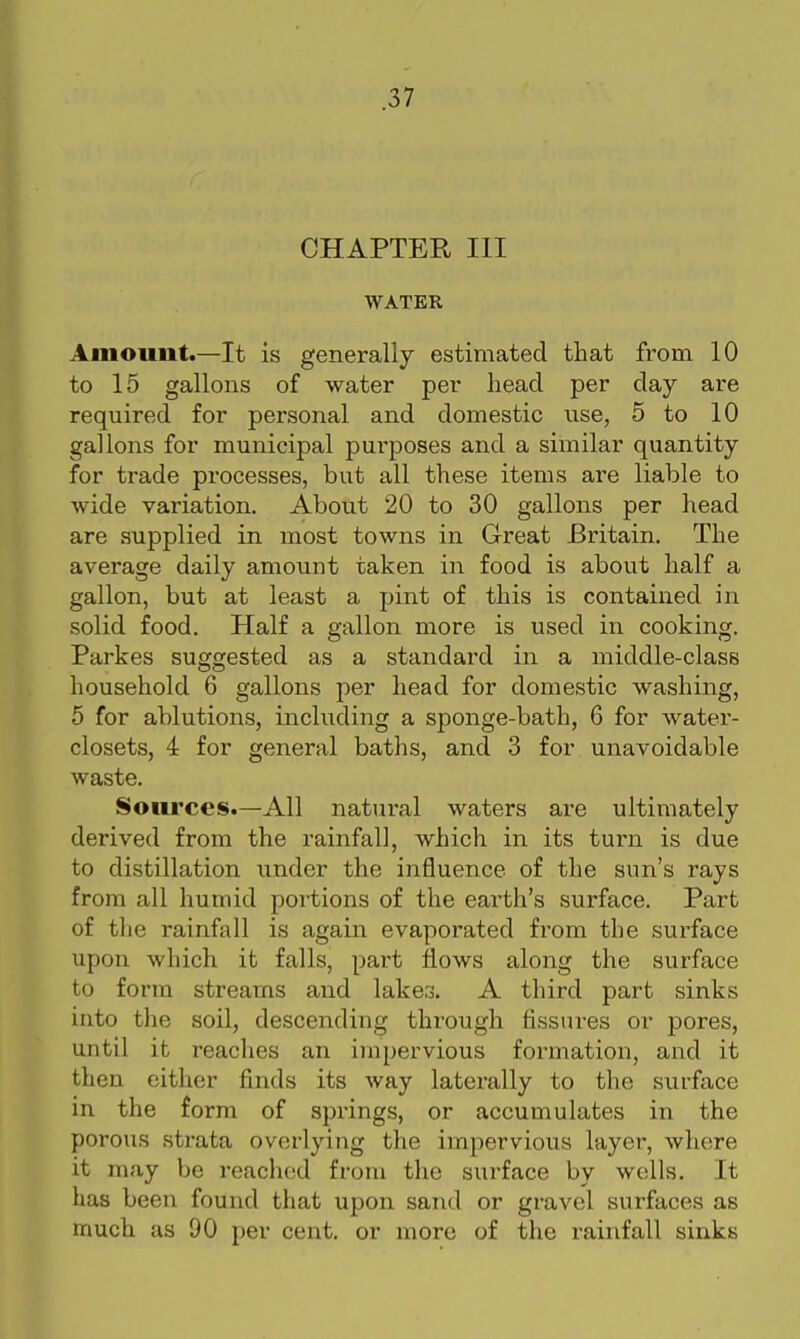 CHAPTER, III WATER Amount.—It is generally estimated that from 10 to 15 gallons of water per head per day are required for personal and domestic use, 5 to 10 gallons for municipal purposes and a similar quantity for trade processes, but all these items are liable to wide variation. About 20 to 30 gallons per head are supplied in most towns in Great Britain. The average daily amount taken in food is about half a gallon, but at least a pint of this is contained in solid food. Half a gallon more is used in cooking. Parkes suggested as a standard in a middle-class household 6 gallons per head for domestic washing, 5 for ablutions, including a sponge-bath, 6 for water- closets, 4 for general baths, and 3 for unavoidable waste. Soiii'ces.—All natural waters ai'e ultimately derived from the rainfall, which in its turn is due to distillation under the influence of the sun's rays from all humid portions of the earth's surface. Part of the rainfall is again evaporated fi'om the surface upon which it falls, part flows along the surface to form streams and lakes. A third part sinks into the soil, descending through fissures or pores, until it reaches an impervious formation, and it then either finds its way laterally to the surface in the form of springs, or accumulates in the porous strata overlying the impervious layer, where it may be reached from the surface by wells. It has been found that upon sand or gravel surfaces as much as 90 per cent, or more of the rainfall sinks