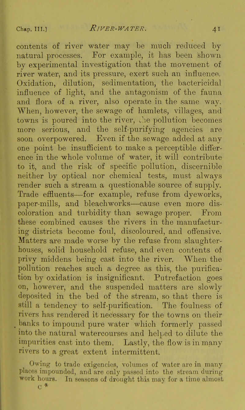 River-water. contents of river water may be much reduced by natural processes. For example, it has been shown by experimental investigation that the movement of river water, and its pressure, exert such an influence. Oxidation, dilution, sedimentation, the bactericidal mfluence of light, and the antagonism of the fauna and flora of a river, also operate in the same way. When, however, the sewage of hamlets, villages, and towns is poured into the river, Caq pollution becomes more serious, and the self-purifying agencies are soon overpowered. Even if the sewage added at any one point be insuflScient to make a perceptible differ- ence in the whole volume of water, it will contribute to it, and the risk of specific pollution, discernible neither by optical nor chemical tests, must always render such a stream a questionable source of supply. Trade effluents—for example, refuse from dyeworks, paper-mills, and bleachworks—cause even more dis- coloration and turbidity than sewage proper. From these combined causes the rivers in the manufactur- ing districts become foiil, discoloured, and offensive. Matters are made worse by the refuse from slaughter- houses, solid household refuse, and even contents of privy middens being cast into the river. When the pollution reaches such a degree as this, the purifica- tion by oxidation is insignificant. Putrefaction goes on, however, and the suspended matters are slowly deposited in the bed of the stream, so that there is still a tendency to self-purification. The foulness of rivers has rendered it necessary for the towns on their , banks to impound pure water which formerly passed into the natural watercourses and helped to dilute the impurities cast into them. Lastly, the flow is in many rivers to a great extent intermittent. Owing to trade exigencies, volumes of water are in many places impounded, and are only passed into the stream during work hours. In seasons of drought this may for a time almost C *
