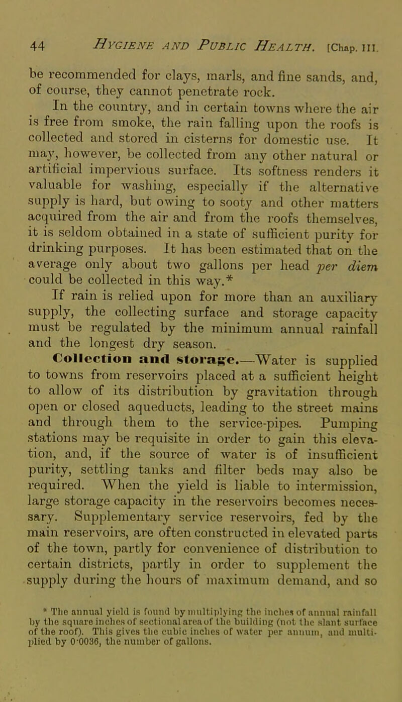 be recommended for clays, marls, and fine sands, and, of course, they cannot penetrate rock. In the country, and in certain towns wliere the air is free from smoke, the rain falling upon the roofs is collected and stored in cisterns for domestic use. It may, however, be collected from any other natural or artificial impervious surface. Its softness renders it valuable for Avashing, especially if the alternative supply is hai'd, but owing to sooty and other matters acquired from the air and from the roofs themselves, it is seldom obtained in a state of sufficient purity for drinking purposes. It has been estimated that on the average only about two gallons per head per diem could be collected in this way.* If rain is relied upon for more than an auxiliary supply, the collecting surface and storage capacity must be regulated by the minimum annual rainfall and the longest diy season. Collection and storag-e.—Water is supplied to towns from reservoirs placed at a sufficient height to allow of its distribution by gravitation through open or closed aqueducts, leading to the street mains and through them to the service-pipes. Pumping stations may be requisite in order to gain this eleva- tion, and, if the source of water is of insufficient purity, settling tanks and filter beds may also be required. When the yield is liable to intermission, large storage capacity in the reservoirs becomes neces- sary. Supplementary service reservoii'S, fed by the main reservoirs, are often constructed in. elevated parts of the town, partly for convenience of distribution to certain districts, partly in order to supplement the supply during the hours of maximum demand, and so * The annual yield is found by multiplying the inches of annual rainfall by the square inches of sectional area of the building (not the slant surface of the roof). Tliis gives tlie cubic inches of water jier annum, and multt- l)lied by 0'0036, the number of gallons.