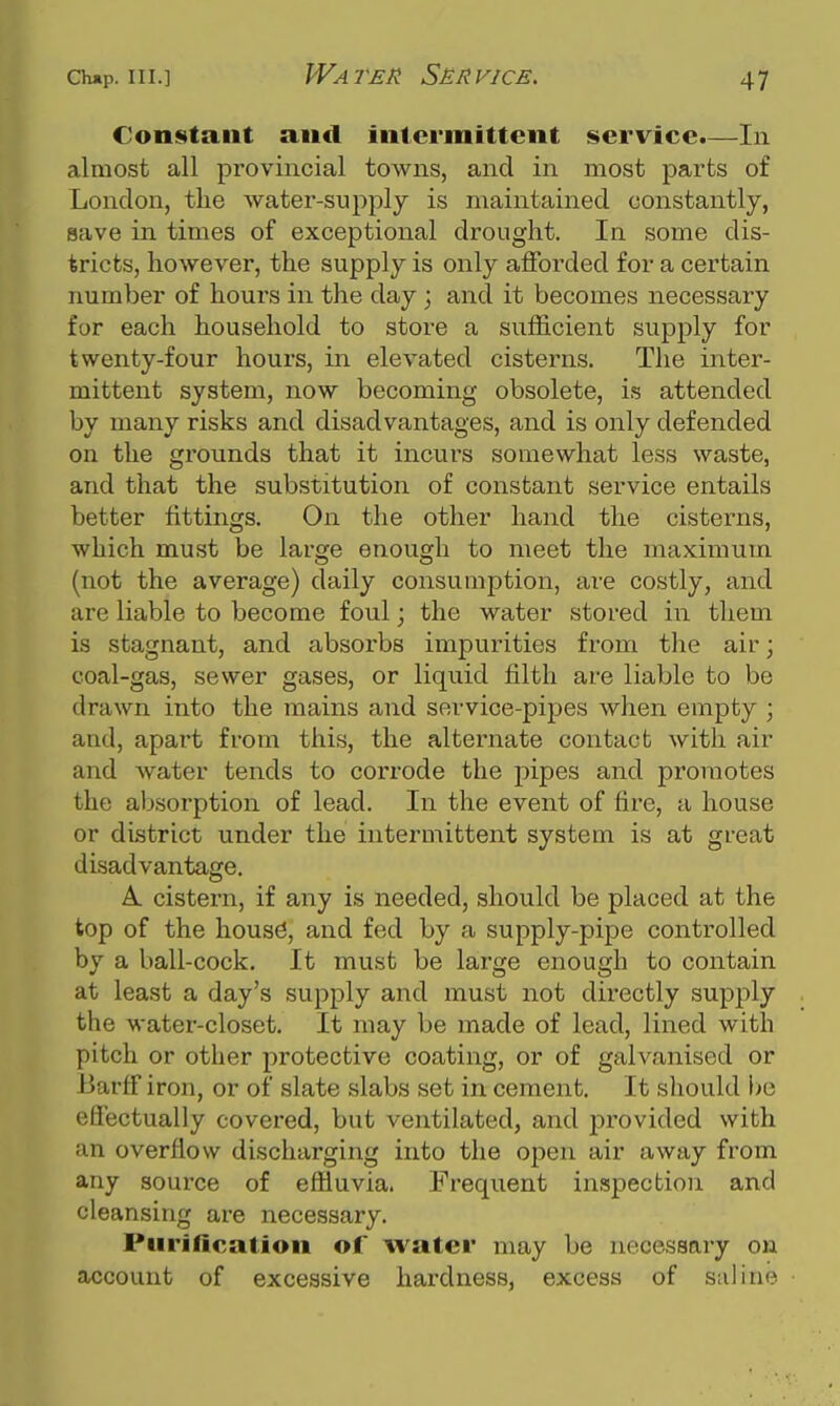 Water Service. Con^itaiit and intermittent service.—In almost all provincial towns, and in most parts of London, the water-supply is maintained constantly, save in times of exceptional drought. In some dis- tricts, however, the supply is only afforded for a certain number of hours in the day ; and it becomes necessary for each household to store a sufficient supply for twenty-four hours, in elevated cisterns. The inter- mittent system, now becoming obsolete, is attended by many risks and disadvantages, and is only defended on the grounds that it incurs somewhat less waste, and that the substitution of constant service entails better fittings. On the other hand the cisterns, which must be large enough to meet the maximum (not the average) daily consumption, are costly, and are liable to become foul; the water stored in them is stagnant, and absorbs impurities from the air; coal-gas, sewer gases, or liquid filth are liable to be drawn into the mains and service-pipes when empty ; and, apart from this, the alternate contact with air and water tends to corrode the pipes and promotes the absorption of lead. In the event of fire, a house or district under the intermittent system is at great disadvantage. A cistern, if any is needed, should be placed at the top of the housd, and fed by a supply-pipe controlled by a ball-cock. It must be large enough to contain at least a day's supply and must not directly supply the water-closet. It may be made of lead, lined with pitch or other protective coating, or of galvanised or -Barff iron, or of slate slabs set in cement. It should bo efi'ectually covered, but ventilated, and provided with an overflow discharging into the open air away from any source of effluvia. Frequent inspection and cleansing are necessary. Purification of water may be necessary on account of excessive hardness, excess of saline