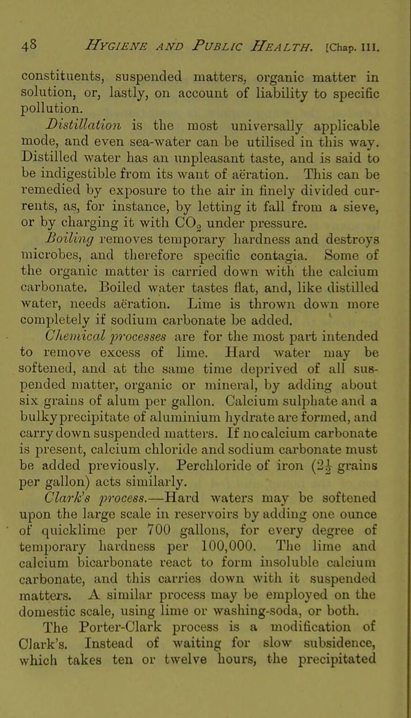 constituents, suspeiided matters, organic matter in solution, or, lastly, on account of liability to specific pollution. Distillation is the most univer.sally applicable mode, and even sea-water can be utilised in this way. Distilled water has an unpleasant taste, and is said to be indigestible from its want of aeration. This can be remedied by exposure to the air in finely divided cur- rents, as, for instance, by letting it fall from a sieve, or by charging it with COg under pressure. Boiling removes temporary hardness and destroys microbes, and therefore specific contagia. Some of the organic matter is carried down with the calcium carbonate. Boiled water tastes flat, and, like distilled water, needs aeration. Lime is thrown down more Gomjiletely if sodium carbonate be added. Chemical 2yi'ocesses are for the most part intended to remove excess of lime. Hard water may be softened, and at the same time deprived of all sus- pended matter, organic or mineral, by adding about six grains of alum per gallon. Calcium sulphate and a bulkyprecipitate of aluminium liydrate are formed, and carry down suspended matters. If no calcium carbonate is present, calcium chloride and sodium carbonate must be added previously. Percliloride of iron (2i grains per gallon) acts similarly. Clark's process.—Hard waters may be softened upon the large scale in reservoirs by adding one ounce of quicklime per 700 gallons, for every degree of temporary hardness per 100,000. The lime and calcium bicarbonate react to form insoluble calcium carbonate, and this carries down with it suspended matters. A similar process may be employed on the domestic scale, using lime or washing-soda, or both. The Porter-Clark process is a modification of Clark's. Instead of waiting for slow subsidence, which takes ten or twelve hours, the precipitated