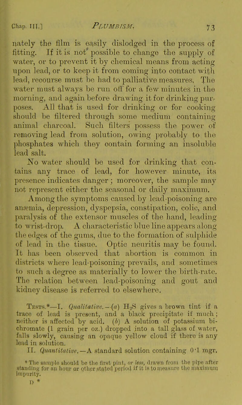 nately the film is easily clislodgecl iji the process of fitting. If it is not possible to change the supply of water, or to prevent it by chemical means from acting upon lead, or to keep it from coming iiT.to contact with lead, recourse must be had to palliative measures, The water must always be run off for a few minutes in the moniing, and again before drawing it for drinking pur- poses. All that is used for drinking or for cooking- should be filtered through some medium containing animal charcoal. Such filters possess the power of removing lead from solution, owing probably to the phosphates which they contain forming an insoluble lead salt. No water should be used for drinking that con- tains any ti'ace of lead, for however minute, its presence indicates danger; moreover, the sample may not represent either the seasonal or daily maximum. Among the symptoms caused by lead-poisoning are anremia, depression, dyspepsia, constij)ation, colic, and paralysis of the extensor muscles of the hand, leading to wrist-drop. A characteristic blue line appears along the edges of the gums, due to the formation of sulphide of lead in the tissue. Optic neuritis may be found. It has been observed that abortion is common in districts where lead-poisoning prevails, and sometimes to such a degree as materially to lower the birth-rate. The relation between lead-poisoning and gout and kidney disease is referred to elsewhere. Tests.*—I. Qualilativc.—{a) HoS gives a brown tint if a trace of lead is present, and a black precipitate if much ; neither is affected by acid, {b) A solution of potassium bi- chromate (1 grain per oz.) dropped into a tall glass of water, falls slowly, causing an opaque yellow cloud if there is any lead in solution. II. Quantitative.—K. standard solution containing 0*1 mgr. * Tlie saiDiilo should be the first pint, or less, drawn from tlie ]iipe after Htandiu;,' for an lioiir or Qthpr ,statc4 pevio4 if it is to iiieasuro the niaxiinmn impurity.