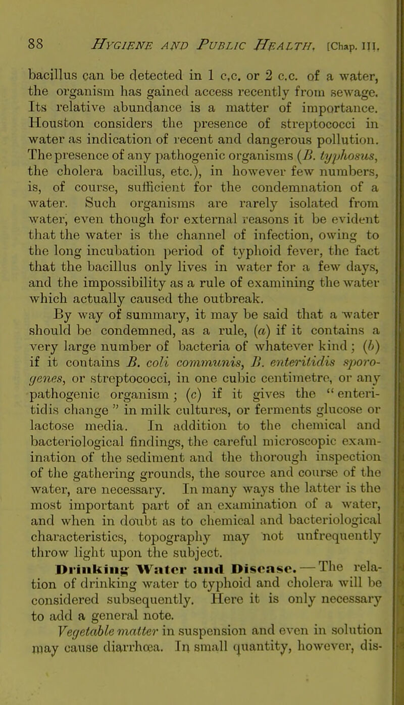 bacillus can be detected in 1 c,c. or 2 c.c. of a water, the organism has gained access recently from sewage. Its relative abundance is a matter of importance. Houston considers the presence of streptococci in water as indication of recent and dangerous pollution. The presence of any pathogenic organisms {B. typhosus, the cholera bacillus, etc.), in however few numbers, is, of course, sufficient for the condemnation of a water. Such organisms are rarely isolated from water, even though for extei-nal reasons it be evident that the water is the channel of infection, owing to the long incubation period of typhoid fever, tlie fact that the bacillus only lives in water for a few days, and the impossibility as a rule of examining the water which actually caused the outbreak. By way of summaiy, it may be said that a Avater should be condemned, as a rule, («) if it contains a very large number of bacteria of whatever kind; (/>) if it contains B. coli communis, B. enteritidis sporo- genes, or streptococci, in one cubic centimetre, or any pathogenic organism; (c) if it gives the  enteri- tidis change  in milk cultures, or ferments glucose or lactose media. In addition to the chemical and bacteriological findings, the careful microscopic exam- ination of the sediment and tlie thorougli inspection of the fifatherins: grounds, the source and course of the water, are necessary. In many ways the latter is the most important part of an examination of a water, and when in donbt as to chemical and bacteriological characteristics, topography may not unfrequently throw light upon the subject. Drinking: Water and Disease. — The rela- tion of drinking water to typhoid and cholera will be considered subsequently. Here it is only necessary to add a general note. Vegetable matter in suspension and even in solution may cause diarrhoea. In small quantity, however, dis-