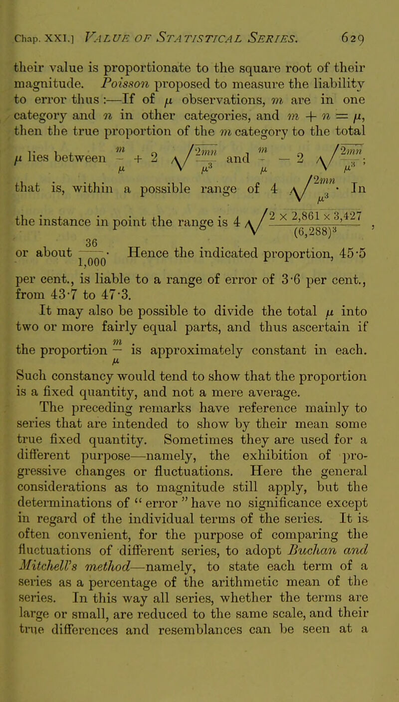 their value is proportionate to the square root of their magnitude. Poisson proposed to measure the liability to error thus :—If of ^ observations, m are in one category and n in other categories, and m -{- 0% = fx^ then the true proportion of the m category to the total ^ lies between + 2 a/^ and - 2 a/^;  3 ' the instance in point the range is 4 a /^ x ^>861 x 3,427 or about • Hence the indicated proportion, 45 5 1,000 ^ ^ ' per cent., is liable to a range of error of 36 per cent., from 43-7 to 47-3. It may also be possible to divide the total jx into two or more fairly equal parts, and thus ascertain if the proportion — is approximately constant in each. Such constancy would tend to show that the proportion is a fixed quantity, and not a mere average. The preceding remarks have reference mainly to series that are intended to show by their mean some true fixed quantity. Sometimes they are used for a different purpose—namely, the exhibition of pro- gressive changes or fluctuations. Here the general considerations as to magnitude still apply, but the determinations of  error have no significance except in regard of the individual terms of the series. It is often convenient, for the purpose of comparing the fluctuations of difierent series, to adopt Buchan and MitchelVs method—namely, to state each term of a series as a percentage of the arithmetic mean of the series. In this way all series, whether the terms are large or small, are reduced to the same scale, and their tnie differences and resemblances can be seen at a
