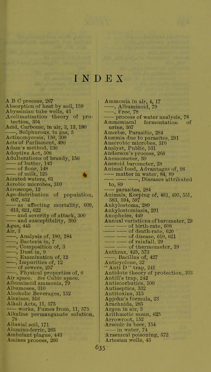INDEX ABC process, 267 Absorption of heat by soil, 159 Abyssinian tube wells, 43 Acclimatisation theory of pro- tection, 304 Acid, Carbonic, in air, 3,13,180 , Sulphurous, in gas, 5 Actinomycosis, 150, 308 Acts of Parliament, 490 Adam's method, 130 Adoptive Act, 508 Adulterations of brandy, 156 of butter, 143 of flour, 148 of milk, 125 ^ Aerated waters, 61 Aerobic microbes, 310 Aeroscope, 12 Age-distribution of population, 607, 632 as affecting mortality, 609, 613, 621, 622 and severity of attack, 300 and susceptibility, 300 Ague, 445 Air, 3 , Analysis of, 180, 184 , Bacteria in, 7 , Composition of, 3 , Dust in, 9 , Examination of, 12 , Impurities of, 12 of sewers, 257 , Physical properties of, 6 Air space. See Cubic sijace. Albuminoid ammonia, 79 Alhumoses, 310 Alcoholic Beverages, 152 Alexines, 316 Alkali Acts, 11, 575 works, Fumes from, 11, 575 Alkaline permanganate solution, 78 Alluvial soil, 171 Ahunino-ferric, 265 'Ambulant plague, 443 Amines process, 266 Ammonia in air, 4, 17 , Albuminoid, 79 , Free, 78 process of water analysis, 78 Ammoniacal fermentation of urine, 307 Amoebse, Parasitic, 284 Ansemia due to parasites, 291 Anaerobic microbes, 310 Analyst, Public, 531 Anderson's process, 266 Anemometer, 30 Aneroid barometer, 28 Animal food, Advantages of, 98 matter in water, 89 ^ , Diseases attributed to, 89 parasites, 284 Animals, Keeping of, 481, 495, 551, 583, 594, 597 Ankylostoma, 289 Ankylostomiasis, 291 Anopheles, 449 Annual variations of barometer, 29 of birth-rate, 608 of death-rate, 620 of disease, 619, 621 of rainfall, 29 of thermometer, 19 Anthrax, 425, 573 , Bacillus of, 427 Anticyclone, 32 AntiD trap, 241 Antidote theory of protection, 303 Antill's trap, 242 Antiscorbutics, 100 Antiseptics, 332 Antitoxins, 315 Apjohn's formula, 23 Arachuida, 285 Argon in air, 3 Ai-ithmetic mean, 625 Arrowroot, 152 Arsenic in beer, 154 in water, 74 Arsenical poisoning, 572 Artesian wells, 43