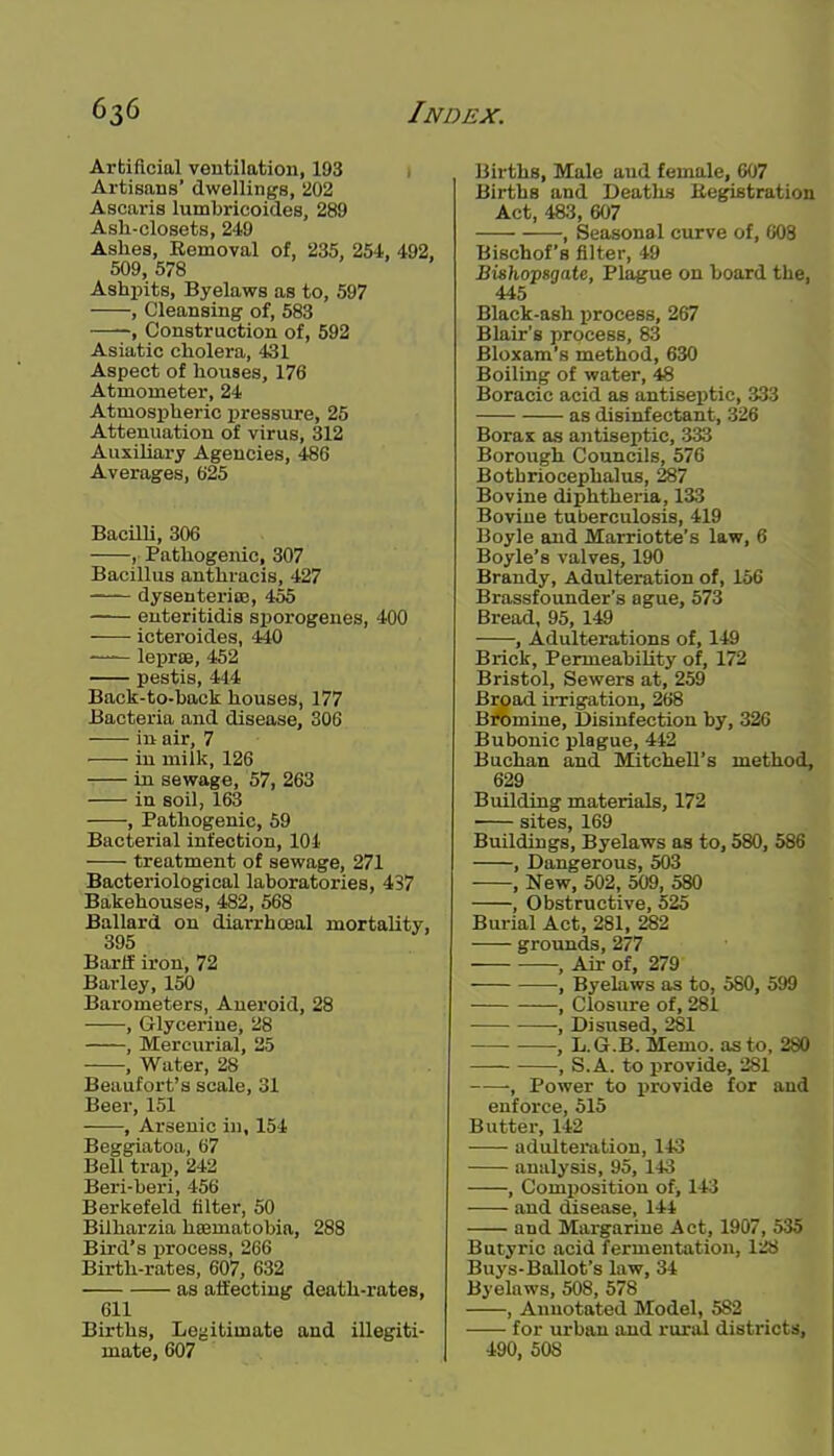 Artificial ventilation, 193 , Artisans' dwellings, 202 Ascaris lumbricoides, 289 Ash-closets, 249 Ashes, Removal of, 235, 254, 492, 509, 578 Ashi^its, Byelaws as to, 597 , Cleansing of, 583 , Construction of, 592 Asiatic cholera, 431 Aspect of houses, 176 Atmoxneter, 24 Atmospheric pressure, 25 Attenuation of virus, 312 Auxiliary Agencies, 486 Averages, 625 Bacilli, 306 , Pathogenic, 307 Bacillus anthracis, 427 dysenterias, 455 euteritidis sporogeues, 400 icteroides, 440 —— lepras, 452 pestis, 444 Back-to-back houses, 177 Bacteria and disease, 306 in air, 7 in milk, 126 -. in sewage, 57, 263 in soil, 163 , Pathogenic, 59 Bacterial infection, 104 treatment of sewage, 271 Bacteriological laboratories, 437 Bakehouses, 482, 568 Ballard on diarrhoeal mortality, 395 Bara iron, 72 Barley, 150 Barometers, Aneroid, 28 , Glycerine, 28 , Mercurial, 25 , Water, 28 Beaufort's scale, 31 Beer, 151 , Arsenic in, 154 Beggiatoa, 67 Bell trap, 242 Beri-beri, 456 Berkefeld filter, 50 Bilharzia hsBmatobia, 288 Bird's process, 266 Birth-rates, 607, 632 as affecting death-rates, 611 Births, Legitimate and illegiti- mate, 607 Births, Male and female, 607 Births and Deaths Eegistration Act, 483, 607 , Seasonal curve of, 608 Bischof's filter, 49 Bishopsgate, Plague on board the, 445 Black-ash process, 267 Blair's process, 83 Bloxam's method, 630 Boiling of water, 48 Boracic acid as antiseptic, 333 as disinfectant, 326 Boras as antiseptic, 333 Borough Councils, 576 Bothriocephalus, 287 Bovine diphtheria, 133 Bovine tuberculosis, 419 Boyle and Marriotte's law, 6 Boyle's valves, 190 Brandy, Adulteration of, 156 Brassfounder's ague, 573 Bread, 95, 149 , Adulterations of, 149 Brick, PermeabiUty of, 172 Bristol, Sewers at, 259 Broad iixigation, 268 Bromine, Disinfection by, 326 Bubonic plague, 442 Buchan and Mitchell's method, 629 Building materials, 172 sites, 169 Buildings, Byelaws as to, 580, 586 , Dangerous, 503 , New, 502, 509, 580 , Obstructive, 525 Burial Act, 281, 282 grounds, 277 , Air of, 279 , Byelaws as to, 580, 599 , Closure of, 281 , Disused, 281 , L.G.B. Memo, as to, 280 , S.A. to provide, 281 , Power to provide for and enforce, 515 Butter, 142 adulteration, 143 analysis, 95, 143 , Composition ofi 143 and disease, 144 and Margarine Act, 1907, 535 Butyric acid fermentation, 128 Buys-Ballot's law, 34 Byelaws, 508, 578 , Annotated Model, 582 for urban and rural districts, 490, 508