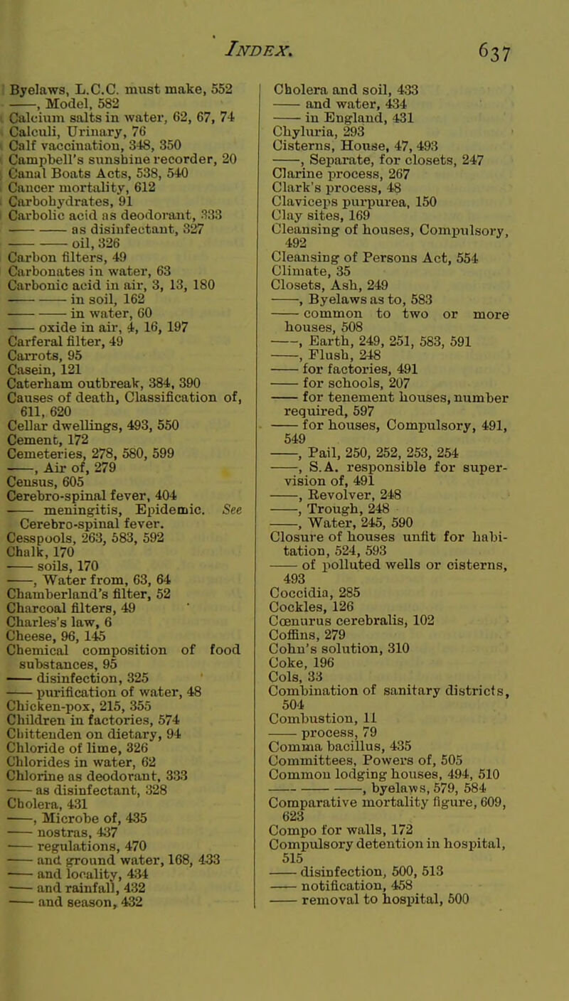 Byelaws, L.C.C. must make, 552 , Model, 582 Calcium salts in water, 62, 67, 74 Calculi, Urinary, 76 ', Calf vaccination, 348, 350 Campbell's sunshine recorder, 20 : Canal Boats Acts, 538, 540 > Cancer mortality, 612 I Carbohydrates, 91 1 Carbolic acid as deodorajit, 333 as disinfectant, 327 oil, 326 Carbon filters, 49 Carbonates in water, 63 Carbonic acid in air, 3, 13, 180 in soil, 162 in water, 60 oxide in air, 4, 16, 197 Carferal filter, 49 Carrots, 95 Casein, 121 Caterham outbreak, 384, 390 Causes of death, Classification of, 611, 620 Cellar dwellings, 493, 550 Cement, 172 Cemeteries, 278, 580, 599 , Air of, 279 Census, 605 Cerebro-spinal fever, 404 meningitis. Epidemic. See Cerebro-spinal fever. Cesspools, 263, 683, 592 Chalk, 170 soils, 170 , Water from, 63, 64 Cbamberland's filter, 52 Charcoal filters, 49 Charles's law, 6 Cheese, 96, 145 Chemical composition of food substances, 95 — disinfection, 325 purification of water, 48 Chicken-pox, 215, 355 Children in factories, 574 Chittenden on dietary, 94 Chloride of lime, 326 Chlorides in water, 62 Chlorine as deodorant, 333 as disinfectant, 328 Cholera, 4.31 , Microbe of, 435 nostras, 437 regulations, 470 and ground water, 168, 433 and locality, 434 and rainfall, 432 and season, 432 Cholera and soil, 433 and water, 434 in England, 431 Chyhu-ia, 293 Cisterns, House, 47, 493 , Separate, for closets, 247 Clarine process, 267 Clark's process, 48 Claviceps purpurea, 150 Clay sites, 169 Cleansing of houses. Compulsory, 492 Cleansing of Persons Act, 554 Climate, 35 Closets, Ash, 249 , Byelaws as to, 583 common to two or more houses, 508 , Earth, 249, 251, 583, 591 , Flush, 248 for factories, 491 for schools, 207 for tenement houses, number required, 597 for houses, Compulsory, 491, 549 , Pail, 250, 252, 253, 254 , S.A. responsible for super- vision of, 491 , Revolver, 248 , Trough, 248 , Water, 245, 590 Closure of houses unfit for habi- tation, 524, 593 of polluted wells or cisterns, 493 Coccldia, 285 Cockles, 126 Coenurus cerebralis, 102 Coffins, 279 Cohn's solution, 310 Coke, 196 Cols, 33 Combination of sanitary districts, 504 Combustion, 11 ■ process, 79 Comma bacillus, 435 Committees, Powers of, 505 Common lodging houses, 494, 510 , byelaws, 579, 584 Comparative mortality figure, 609, 623 Compo for walls, 172 Compulsory detention in hospital, 515 disinfection, 500, 513 notification, 458 removal to hospital, 600